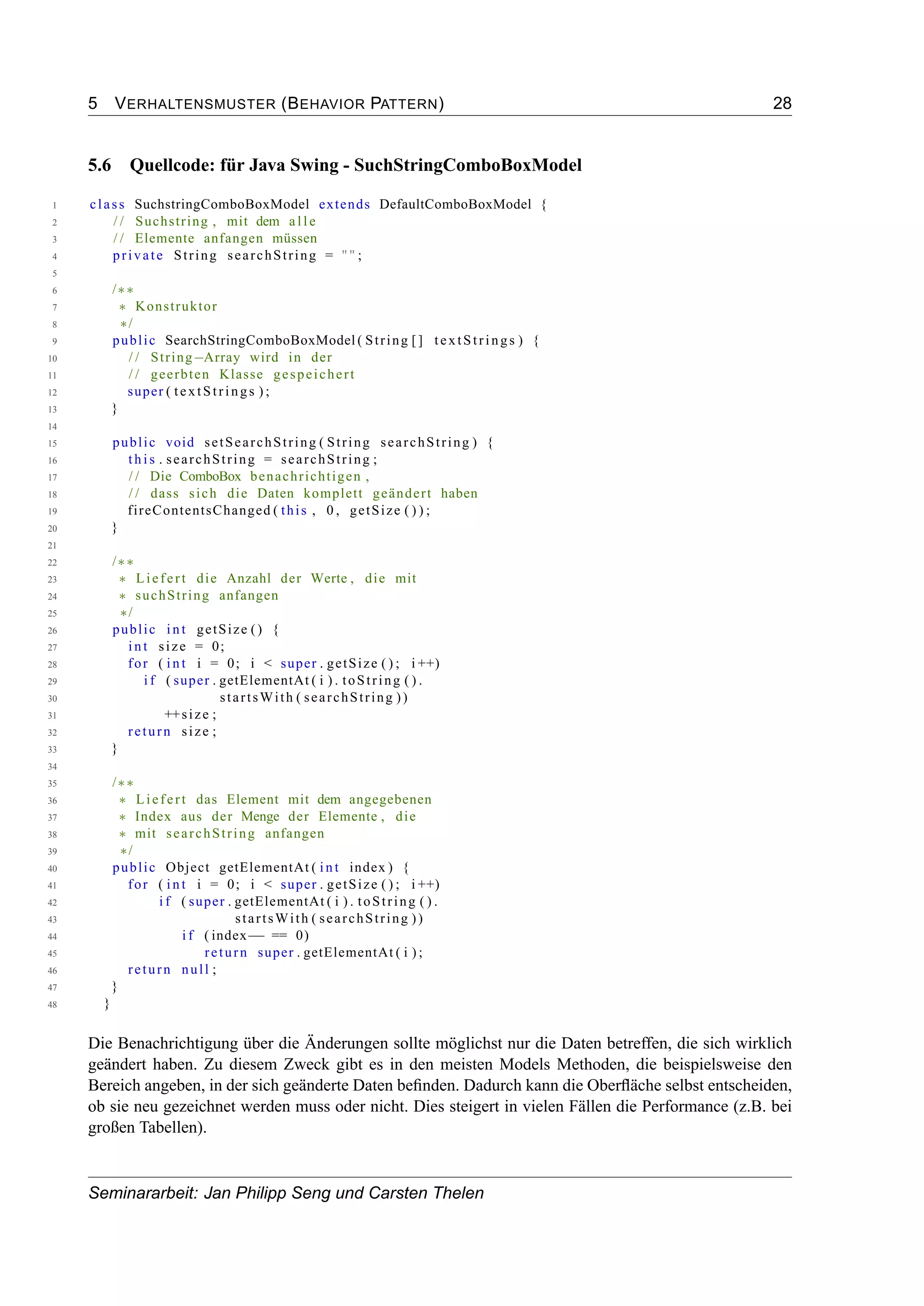 5 VERHALTENSMUSTER (BEHAVIOR PATTERN) 28
5.6 Quellcode: für Java Swing - SuchStringComboBoxModel
1 class SuchstringComboBoxModel extends DefaultComboBoxModel {
2 / / Suchstring , mit dem a l l e
3 / / Elemente anfangen müssen
4 private String searchString = "" ;
5
6 /∗∗
7 ∗ Konstruktor
8 ∗/
9 public SearchStringComboBoxModel ( String [] textStrings ) {
10 / / String−Array wird in der
11 / / geerbten Klasse gespeichert
12 super ( textStrings ) ;
13 }
14
15 public void setSearchString ( String searchString ) {
16 t h i s . searchString = searchString ;
17 / / Die ComboBox benachrichtigen ,
18 / / dass sich die Daten komplett geändert haben
19 fireContentsChanged ( this , 0 , getSize ( ) ) ;
20 }
21
22 /∗∗
23 ∗ Liefert die Anzahl der Werte , die mit
24 ∗ suchString anfangen
25 ∗/
26 public int getSize () {
27 int size = 0;
28 for ( int i = 0; i < super . getSize ( ) ; i ++)
29 i f ( super . getElementAt ( i ) . toString ( ) .
30 startsWith ( searchString ))
31 ++size ;
32 return size ;
33 }
34
35 /∗∗
36 ∗ Liefert das Element mit dem angegebenen
37 ∗ Index aus der Menge der Elemente , die
38 ∗ mit searchString anfangen
39 ∗/
40 public Object getElementAt ( int index ) {
41 for ( int i = 0; i < super . getSize ( ) ; i ++)
42 i f ( super . getElementAt ( i ) . toString ( ) .
43 startsWith ( searchString ))
44 i f ( index−− == 0)
45 return super . getElementAt ( i ) ;
46 return null ;
47 }
48 }
Die Benachrichtigung über die Änderungen sollte möglichst nur die Daten betreffen, die sich wirklich
geändert haben. Zu diesem Zweck gibt es in den meisten Models Methoden, die beispielsweise den
Bereich angeben, in der sich geänderte Daten beﬁnden. Dadurch kann die Oberﬂäche selbst entscheiden,
ob sie neu gezeichnet werden muss oder nicht. Dies steigert in vielen Fällen die Performance (z.B. bei
großen Tabellen).
Seminararbeit: Jan Philipp Seng und Carsten Thelen
 