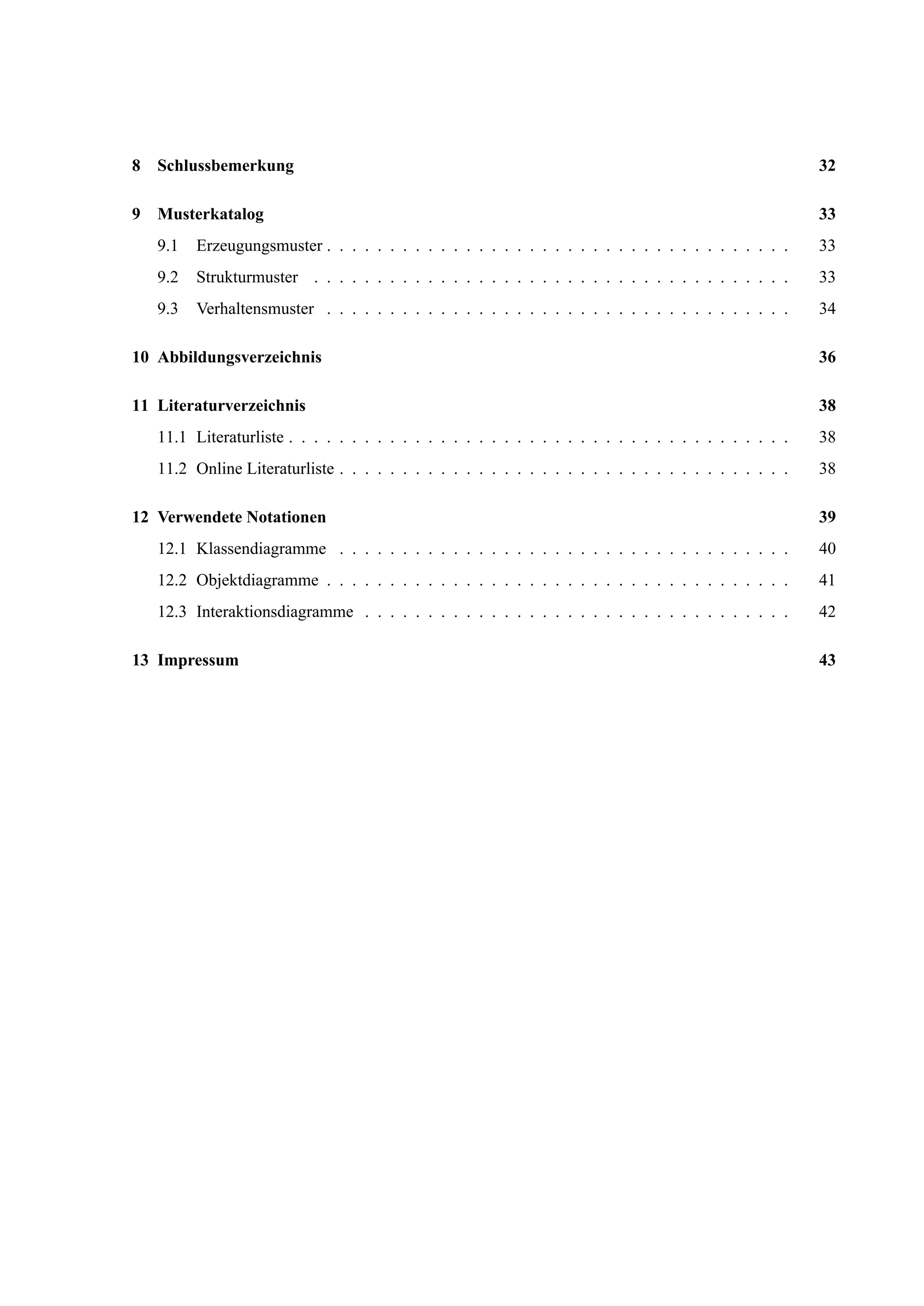 8 Schlussbemerkung 32
9 Musterkatalog 33
9.1 Erzeugungsmuster . . . . . . . . . . . . . . . . . . . . . . . . . . . . . . . . . . . . . 33
9.2 Strukturmuster . . . . . . . . . . . . . . . . . . . . . . . . . . . . . . . . . . . . . . 33
9.3 Verhaltensmuster . . . . . . . . . . . . . . . . . . . . . . . . . . . . . . . . . . . . . 34
10 Abbildungsverzeichnis 36
11 Literaturverzeichnis 38
11.1 Literaturliste . . . . . . . . . . . . . . . . . . . . . . . . . . . . . . . . . . . . . . . . 38
11.2 Online Literaturliste . . . . . . . . . . . . . . . . . . . . . . . . . . . . . . . . . . . . 38
12 Verwendete Notationen 39
12.1 Klassendiagramme . . . . . . . . . . . . . . . . . . . . . . . . . . . . . . . . . . . . 40
12.2 Objektdiagramme . . . . . . . . . . . . . . . . . . . . . . . . . . . . . . . . . . . . . 41
12.3 Interaktionsdiagramme . . . . . . . . . . . . . . . . . . . . . . . . . . . . . . . . . . 42
13 Impressum 43
 