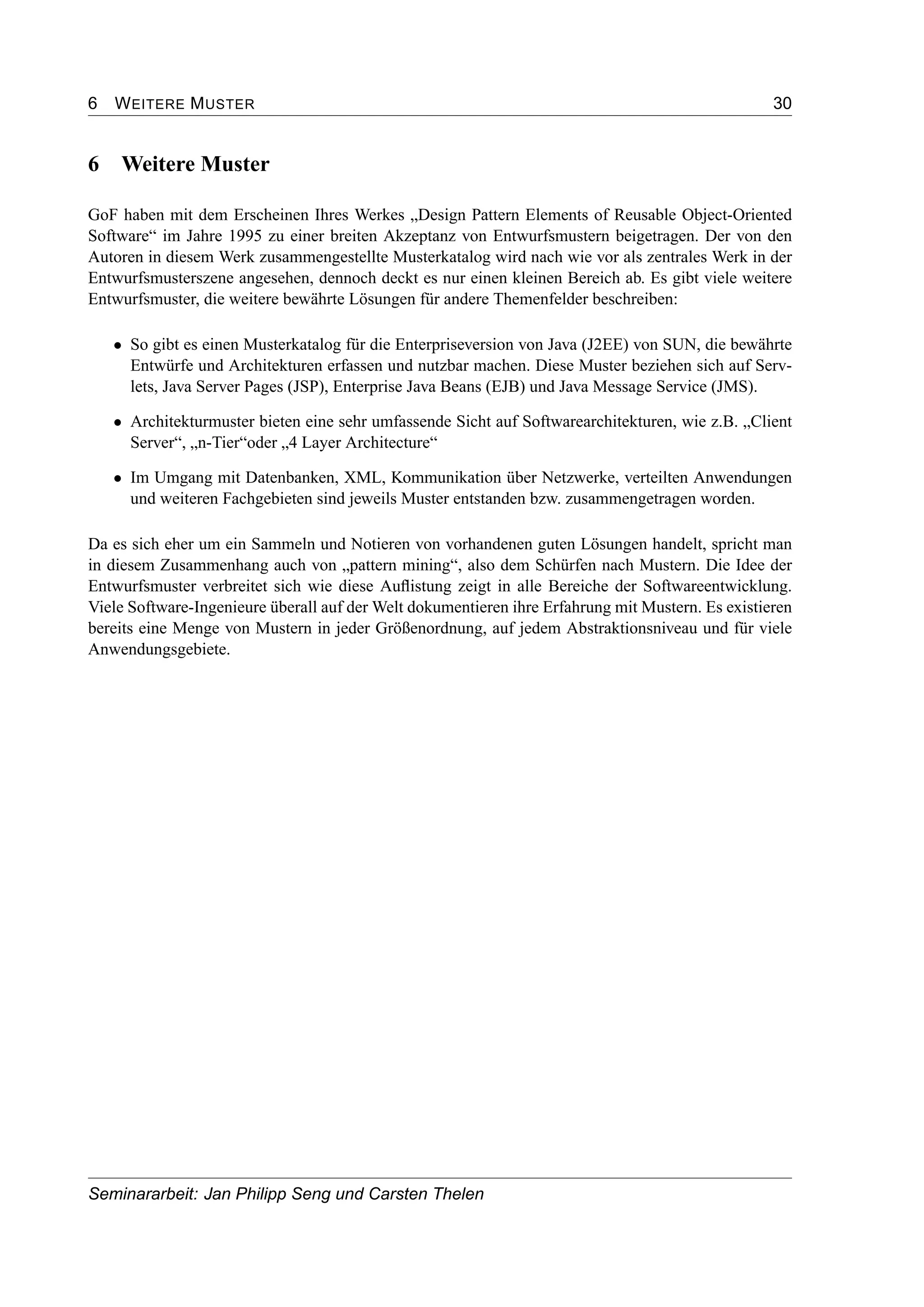 6 WEITERE MUSTER 30
6 Weitere Muster
GoF haben mit dem Erscheinen Ihres Werkes „Design Pattern Elements of Reusable Object-Oriented
Software“ im Jahre 1995 zu einer breiten Akzeptanz von Entwurfsmustern beigetragen. Der von den
Autoren in diesem Werk zusammengestellte Musterkatalog wird nach wie vor als zentrales Werk in der
Entwurfsmusterszene angesehen, dennoch deckt es nur einen kleinen Bereich ab. Es gibt viele weitere
Entwurfsmuster, die weitere bewährte Lösungen für andere Themenfelder beschreiben:
• So gibt es einen Musterkatalog für die Enterpriseversion von Java (J2EE) von SUN, die bewährte
Entwürfe und Architekturen erfassen und nutzbar machen. Diese Muster beziehen sich auf Serv-
lets, Java Server Pages (JSP), Enterprise Java Beans (EJB) und Java Message Service (JMS).
• Architekturmuster bieten eine sehr umfassende Sicht auf Softwarearchitekturen, wie z.B. „Client
Server“, „n-Tier“oder „4 Layer Architecture“
• Im Umgang mit Datenbanken, XML, Kommunikation über Netzwerke, verteilten Anwendungen
und weiteren Fachgebieten sind jeweils Muster entstanden bzw. zusammengetragen worden.
Da es sich eher um ein Sammeln und Notieren von vorhandenen guten Lösungen handelt, spricht man
in diesem Zusammenhang auch von „pattern mining“, also dem Schürfen nach Mustern. Die Idee der
Entwurfsmuster verbreitet sich wie diese Auﬂistung zeigt in alle Bereiche der Softwareentwicklung.
Viele Software-Ingenieure überall auf der Welt dokumentieren ihre Erfahrung mit Mustern. Es existieren
bereits eine Menge von Mustern in jeder Größenordnung, auf jedem Abstraktionsniveau und für viele
Anwendungsgebiete.
Seminararbeit: Jan Philipp Seng und Carsten Thelen
 