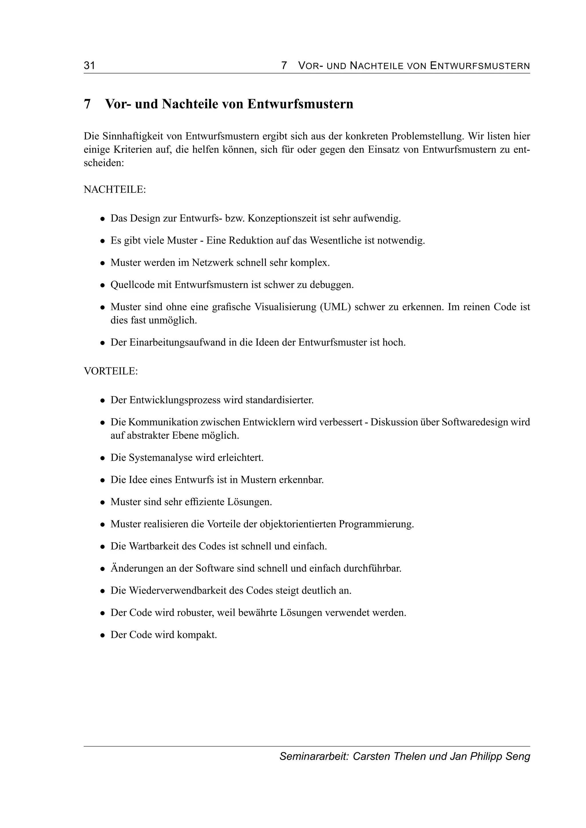 31 7 VOR- UND NACHTEILE VON ENTWURFSMUSTERN
7 Vor- und Nachteile von Entwurfsmustern
Die Sinnhaftigkeit von Entwurfsmustern ergibt sich aus der konkreten Problemstellung. Wir listen hier
einige Kriterien auf, die helfen können, sich für oder gegen den Einsatz von Entwurfsmustern zu ent-
scheiden:
NACHTEILE:
• Das Design zur Entwurfs- bzw. Konzeptionszeit ist sehr aufwendig.
• Es gibt viele Muster - Eine Reduktion auf das Wesentliche ist notwendig.
• Muster werden im Netzwerk schnell sehr komplex.
• Quellcode mit Entwurfsmustern ist schwer zu debuggen.
• Muster sind ohne eine graﬁsche Visualisierung (UML) schwer zu erkennen. Im reinen Code ist
dies fast unmöglich.
• Der Einarbeitungsaufwand in die Ideen der Entwurfsmuster ist hoch.
VORTEILE:
• Der Entwicklungsprozess wird standardisierter.
• Die Kommunikation zwischen Entwicklern wird verbessert - Diskussion über Softwaredesign wird
auf abstrakter Ebene möglich.
• Die Systemanalyse wird erleichtert.
• Die Idee eines Entwurfs ist in Mustern erkennbar.
• Muster sind sehr efﬁziente Lösungen.
• Muster realisieren die Vorteile der objektorientierten Programmierung.
• Die Wartbarkeit des Codes ist schnell und einfach.
• Änderungen an der Software sind schnell und einfach durchführbar.
• Die Wiederverwendbarkeit des Codes steigt deutlich an.
• Der Code wird robuster, weil bewährte Lösungen verwendet werden.
• Der Code wird kompakt.
Seminararbeit: Carsten Thelen und Jan Philipp Seng
 