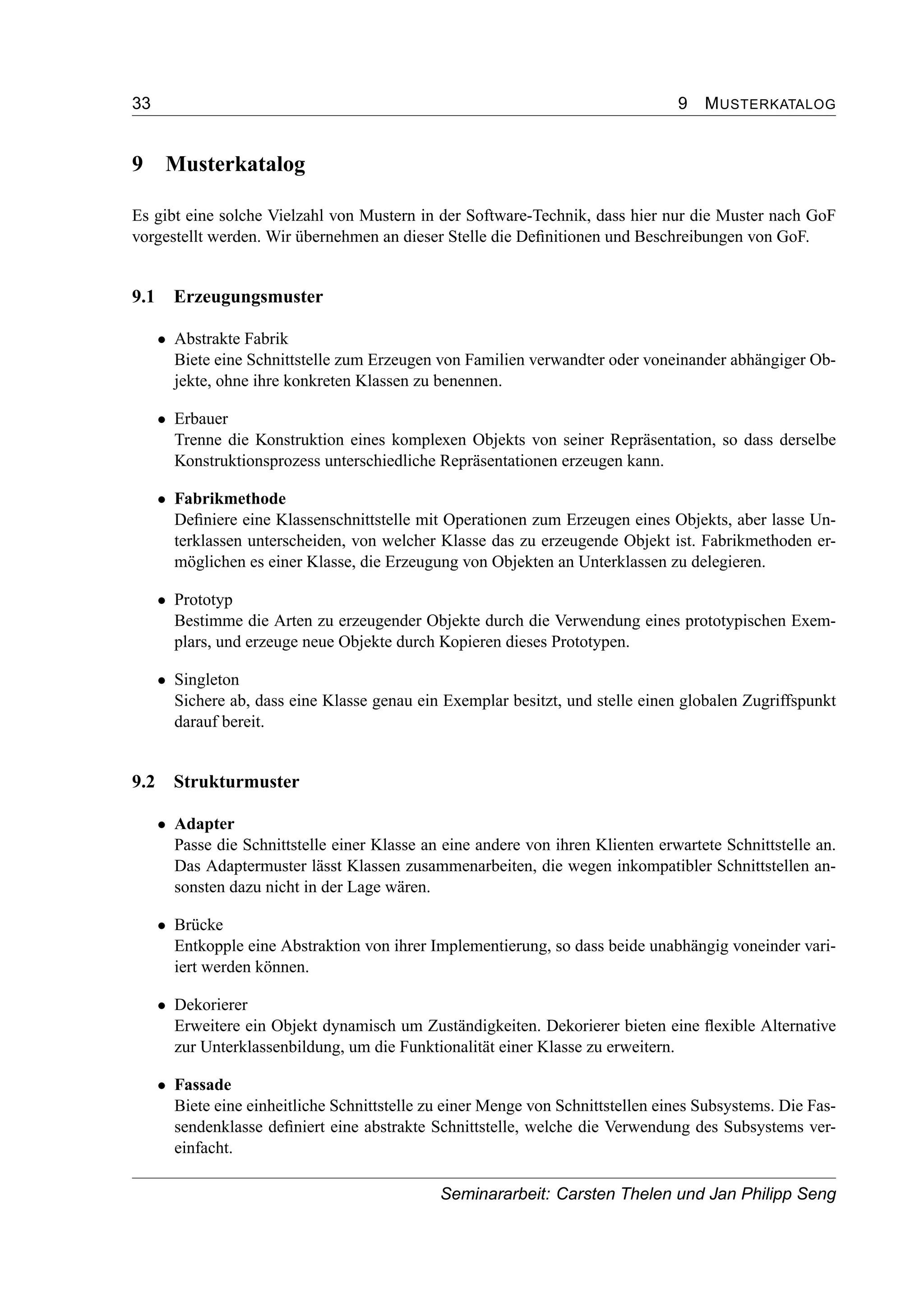 33 9 MUSTERKATALOG
9 Musterkatalog
Es gibt eine solche Vielzahl von Mustern in der Software-Technik, dass hier nur die Muster nach GoF
vorgestellt werden. Wir übernehmen an dieser Stelle die Deﬁnitionen und Beschreibungen von GoF.
9.1 Erzeugungsmuster
• Abstrakte Fabrik
Biete eine Schnittstelle zum Erzeugen von Familien verwandter oder voneinander abhängiger Ob-
jekte, ohne ihre konkreten Klassen zu benennen.
• Erbauer
Trenne die Konstruktion eines komplexen Objekts von seiner Repräsentation, so dass derselbe
Konstruktionsprozess unterschiedliche Repräsentationen erzeugen kann.
• Fabrikmethode
Deﬁniere eine Klassenschnittstelle mit Operationen zum Erzeugen eines Objekts, aber lasse Un-
terklassen unterscheiden, von welcher Klasse das zu erzeugende Objekt ist. Fabrikmethoden er-
möglichen es einer Klasse, die Erzeugung von Objekten an Unterklassen zu delegieren.
• Prototyp
Bestimme die Arten zu erzeugender Objekte durch die Verwendung eines prototypischen Exem-
plars, und erzeuge neue Objekte durch Kopieren dieses Prototypen.
• Singleton
Sichere ab, dass eine Klasse genau ein Exemplar besitzt, und stelle einen globalen Zugriffspunkt
darauf bereit.
9.2 Strukturmuster
• Adapter
Passe die Schnittstelle einer Klasse an eine andere von ihren Klienten erwartete Schnittstelle an.
Das Adaptermuster lässt Klassen zusammenarbeiten, die wegen inkompatibler Schnittstellen an-
sonsten dazu nicht in der Lage wären.
• Brücke
Entkopple eine Abstraktion von ihrer Implementierung, so dass beide unabhängig voneinder vari-
iert werden können.
• Dekorierer
Erweitere ein Objekt dynamisch um Zuständigkeiten. Dekorierer bieten eine ﬂexible Alternative
zur Unterklassenbildung, um die Funktionalität einer Klasse zu erweitern.
• Fassade
Biete eine einheitliche Schnittstelle zu einer Menge von Schnittstellen eines Subsystems. Die Fas-
sendenklasse deﬁniert eine abstrakte Schnittstelle, welche die Verwendung des Subsystems ver-
einfacht.
Seminararbeit: Carsten Thelen und Jan Philipp Seng
 