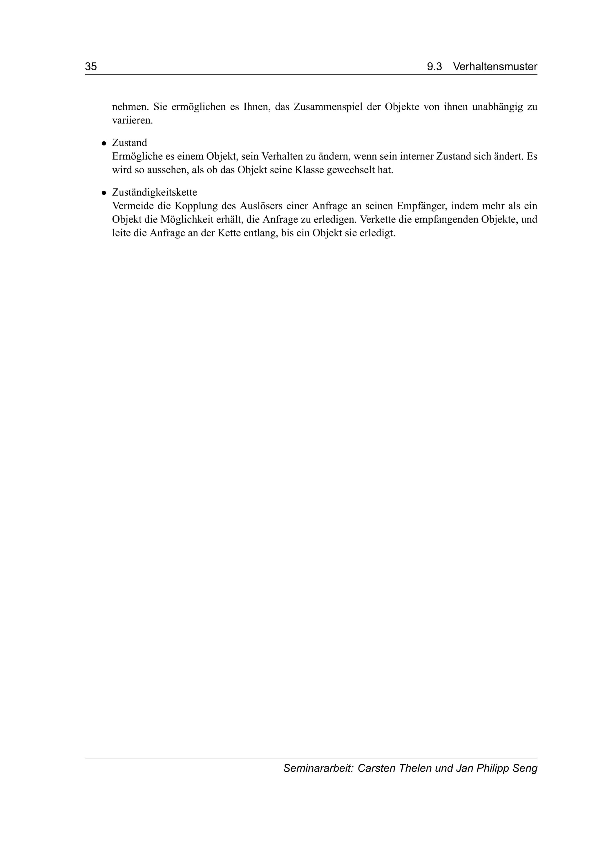 35 9.3 Verhaltensmuster
nehmen. Sie ermöglichen es Ihnen, das Zusammenspiel der Objekte von ihnen unabhängig zu
variieren.
• Zustand
Ermögliche es einem Objekt, sein Verhalten zu ändern, wenn sein interner Zustand sich ändert. Es
wird so aussehen, als ob das Objekt seine Klasse gewechselt hat.
• Zuständigkeitskette
Vermeide die Kopplung des Auslösers einer Anfrage an seinen Empfänger, indem mehr als ein
Objekt die Möglichkeit erhält, die Anfrage zu erledigen. Verkette die empfangenden Objekte, und
leite die Anfrage an der Kette entlang, bis ein Objekt sie erledigt.
Seminararbeit: Carsten Thelen und Jan Philipp Seng
 