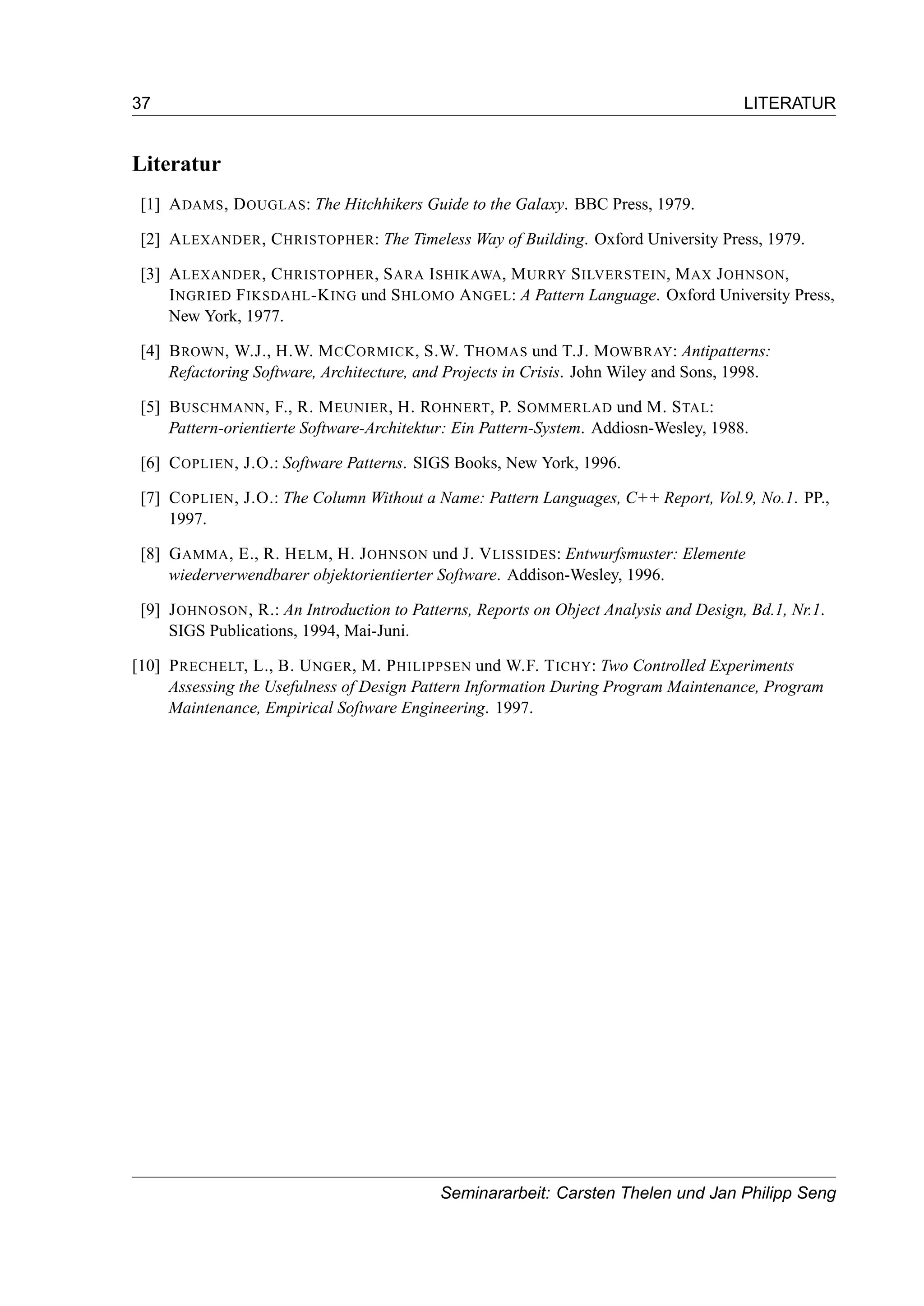 37 LITERATUR
Literatur
[1] ADAMS, DOUGLAS: The Hitchhikers Guide to the Galaxy. BBC Press, 1979.
[2] ALEXANDER, CHRISTOPHER: The Timeless Way of Building. Oxford University Press, 1979.
[3] ALEXANDER, CHRISTOPHER, SARA ISHIKAWA, MURRY SILVERSTEIN, MAX JOHNSON,
INGRIED FIKSDAHL-KING und SHLOMO ANGEL: A Pattern Language. Oxford University Press,
New York, 1977.
[4] BROWN, W.J., H.W. MCCORMICK, S.W. THOMAS und T.J. MOWBRAY: Antipatterns:
Refactoring Software, Architecture, and Projects in Crisis. John Wiley and Sons, 1998.
[5] BUSCHMANN, F., R. MEUNIER, H. ROHNERT, P. SOMMERLAD und M. STAL:
Pattern-orientierte Software-Architektur: Ein Pattern-System. Addiosn-Wesley, 1988.
[6] COPLIEN, J.O.: Software Patterns. SIGS Books, New York, 1996.
[7] COPLIEN, J.O.: The Column Without a Name: Pattern Languages, C++ Report, Vol.9, No.1. PP.,
1997.
[8] GAMMA, E., R. HELM, H. JOHNSON und J. VLISSIDES: Entwurfsmuster: Elemente
wiederverwendbarer objektorientierter Software. Addison-Wesley, 1996.
[9] JOHNOSON, R.: An Introduction to Patterns, Reports on Object Analysis and Design, Bd.1, Nr.1.
SIGS Publications, 1994, Mai-Juni.
[10] PRECHELT, L., B. UNGER, M. PHILIPPSEN und W.F. TICHY: Two Controlled Experiments
Assessing the Usefulness of Design Pattern Information During Program Maintenance, Program
Maintenance, Empirical Software Engineering. 1997.
Seminararbeit: Carsten Thelen und Jan Philipp Seng
 