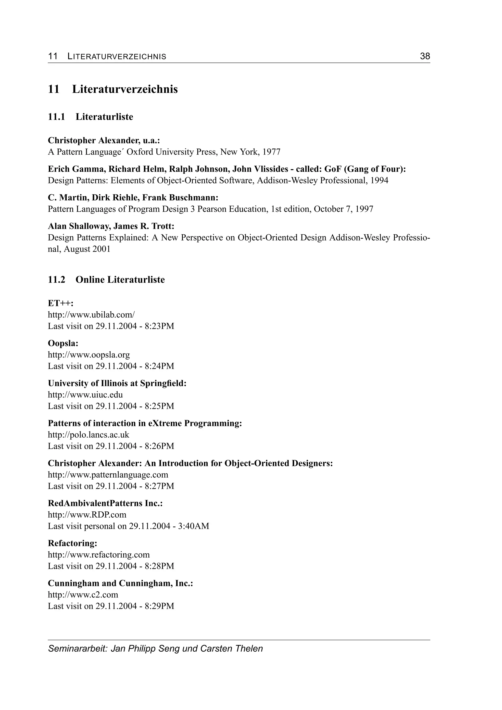 11 LITERATURVERZEICHNIS 38
11 Literaturverzeichnis
11.1 Literaturliste
Christopher Alexander, u.a.:
A Pattern Language´ Oxford University Press, New York, 1977
Erich Gamma, Richard Helm, Ralph Johnson, John Vlissides - called: GoF (Gang of Four):
Design Patterns: Elements of Object-Oriented Software, Addison-Wesley Professional, 1994
C. Martin, Dirk Riehle, Frank Buschmann:
Pattern Languages of Program Design 3 Pearson Education, 1st edition, October 7, 1997
Alan Shalloway, James R. Trott:
Design Patterns Explained: A New Perspective on Object-Oriented Design Addison-Wesley Professio-
nal, August 2001
11.2 Online Literaturliste
ET++:
http://www.ubilab.com/
Last visit on 29.11.2004 - 8:23PM
Oopsla:
http://www.oopsla.org
Last visit on 29.11.2004 - 8:24PM
University of Illinois at Springﬁeld:
http://www.uiuc.edu
Last visit on 29.11.2004 - 8:25PM
Patterns of interaction in eXtreme Programming:
http://polo.lancs.ac.uk
Last visit on 29.11.2004 - 8:26PM
Christopher Alexander: An Introduction for Object-Oriented Designers:
http://www.patternlanguage.com
Last visit on 29.11.2004 - 8:27PM
RedAmbivalentPatterns Inc.:
http://www.RDP.com
Last visit personal on 29.11.2004 - 3:40AM
Refactoring:
http://www.refactoring.com
Last visit on 29.11.2004 - 8:28PM
Cunningham and Cunningham, Inc.:
http://www.c2.com
Last visit on 29.11.2004 - 8:29PM
Seminararbeit: Jan Philipp Seng und Carsten Thelen
 