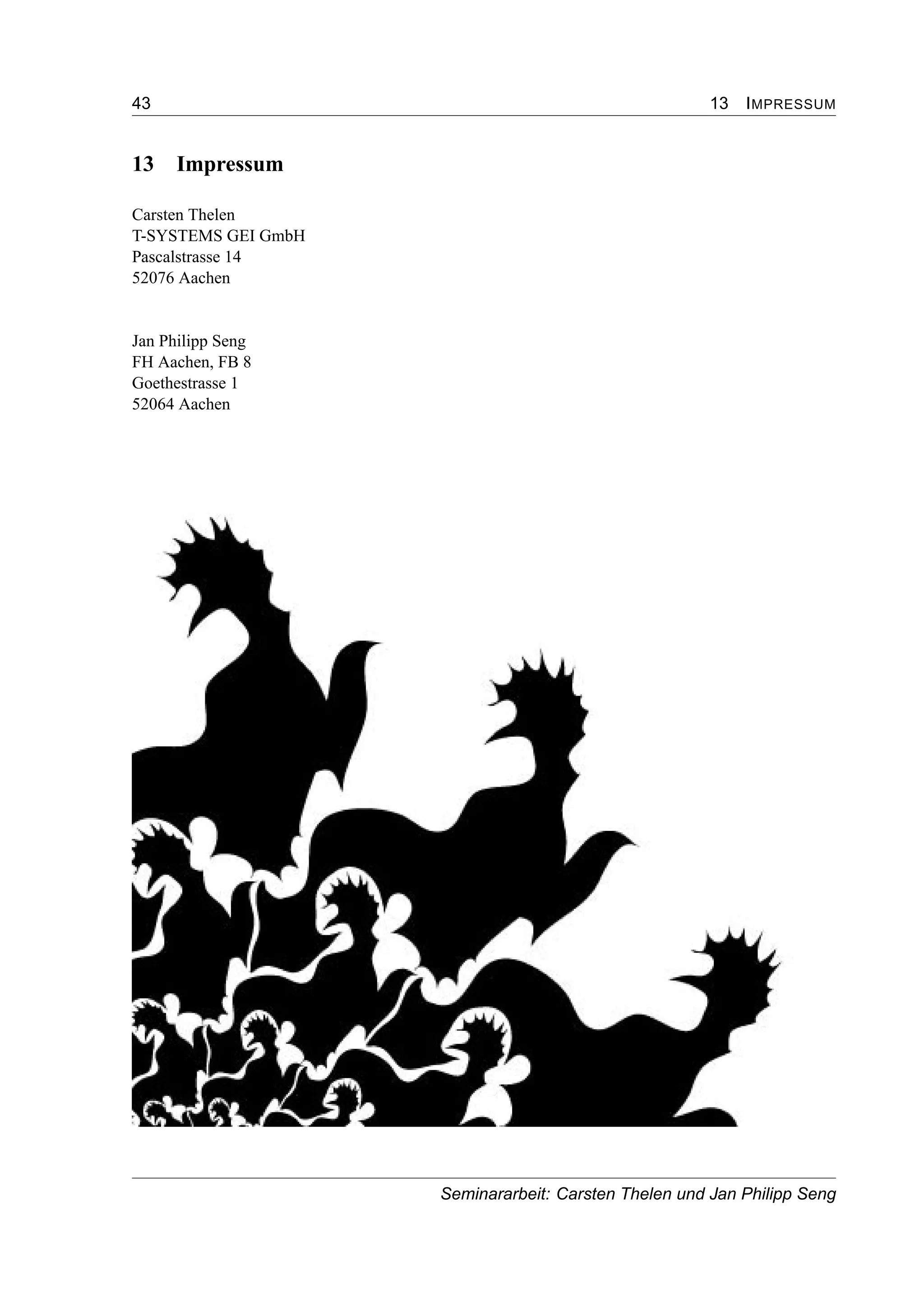 43 13 IMPRESSUM
13 Impressum
Carsten Thelen
T-SYSTEMS GEI GmbH
Pascalstrasse 14
52076 Aachen
Jan Philipp Seng
FH Aachen, FB 8
Goethestrasse 1
52064 Aachen
Seminararbeit: Carsten Thelen und Jan Philipp Seng
 