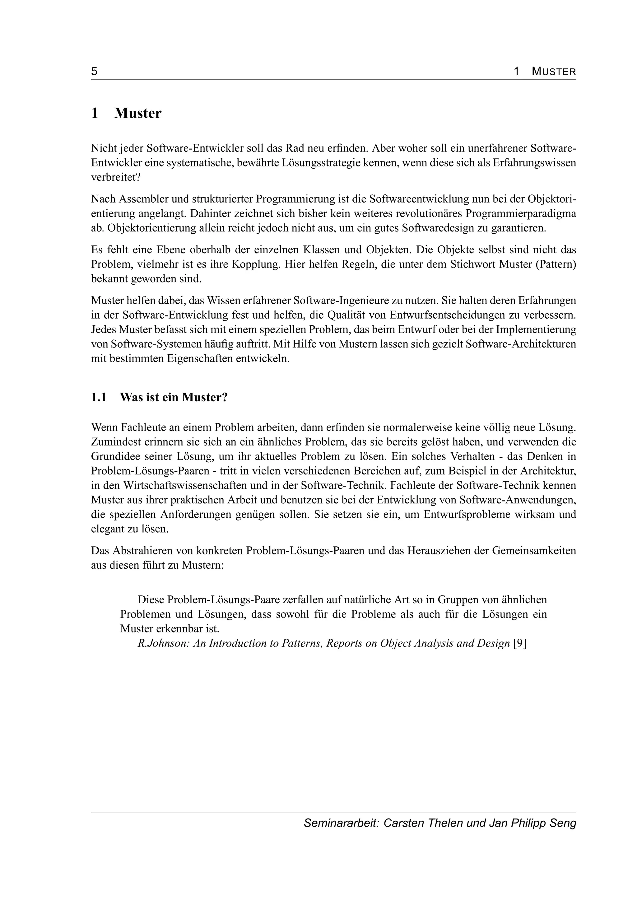 5 1 MUSTER
1 Muster
Nicht jeder Software-Entwickler soll das Rad neu erﬁnden. Aber woher soll ein unerfahrener Software-
Entwickler eine systematische, bewährte Lösungsstrategie kennen, wenn diese sich als Erfahrungswissen
verbreitet?
Nach Assembler und strukturierter Programmierung ist die Softwareentwicklung nun bei der Objektori-
entierung angelangt. Dahinter zeichnet sich bisher kein weiteres revolutionäres Programmierparadigma
ab. Objektorientierung allein reicht jedoch nicht aus, um ein gutes Softwaredesign zu garantieren.
Es fehlt eine Ebene oberhalb der einzelnen Klassen und Objekten. Die Objekte selbst sind nicht das
Problem, vielmehr ist es ihre Kopplung. Hier helfen Regeln, die unter dem Stichwort Muster (Pattern)
bekannt geworden sind.
Muster helfen dabei, das Wissen erfahrener Software-Ingenieure zu nutzen. Sie halten deren Erfahrungen
in der Software-Entwicklung fest und helfen, die Qualität von Entwurfsentscheidungen zu verbessern.
Jedes Muster befasst sich mit einem speziellen Problem, das beim Entwurf oder bei der Implementierung
von Software-Systemen häuﬁg auftritt. Mit Hilfe von Mustern lassen sich gezielt Software-Architekturen
mit bestimmten Eigenschaften entwickeln.
1.1 Was ist ein Muster?
Wenn Fachleute an einem Problem arbeiten, dann erﬁnden sie normalerweise keine völlig neue Lösung.
Zumindest erinnern sie sich an ein ähnliches Problem, das sie bereits gelöst haben, und verwenden die
Grundidee seiner Lösung, um ihr aktuelles Problem zu lösen. Ein solches Verhalten - das Denken in
Problem-Lösungs-Paaren - tritt in vielen verschiedenen Bereichen auf, zum Beispiel in der Architektur,
in den Wirtschaftswissenschaften und in der Software-Technik. Fachleute der Software-Technik kennen
Muster aus ihrer praktischen Arbeit und benutzen sie bei der Entwicklung von Software-Anwendungen,
die speziellen Anforderungen genügen sollen. Sie setzen sie ein, um Entwurfsprobleme wirksam und
elegant zu lösen.
Das Abstrahieren von konkreten Problem-Lösungs-Paaren und das Herausziehen der Gemeinsamkeiten
aus diesen führt zu Mustern:
Diese Problem-Lösungs-Paare zerfallen auf natürliche Art so in Gruppen von ähnlichen
Problemen und Lösungen, dass sowohl für die Probleme als auch für die Lösungen ein
Muster erkennbar ist.
R.Johnson: An Introduction to Patterns, Reports on Object Analysis and Design [9]
Seminararbeit: Carsten Thelen und Jan Philipp Seng
 