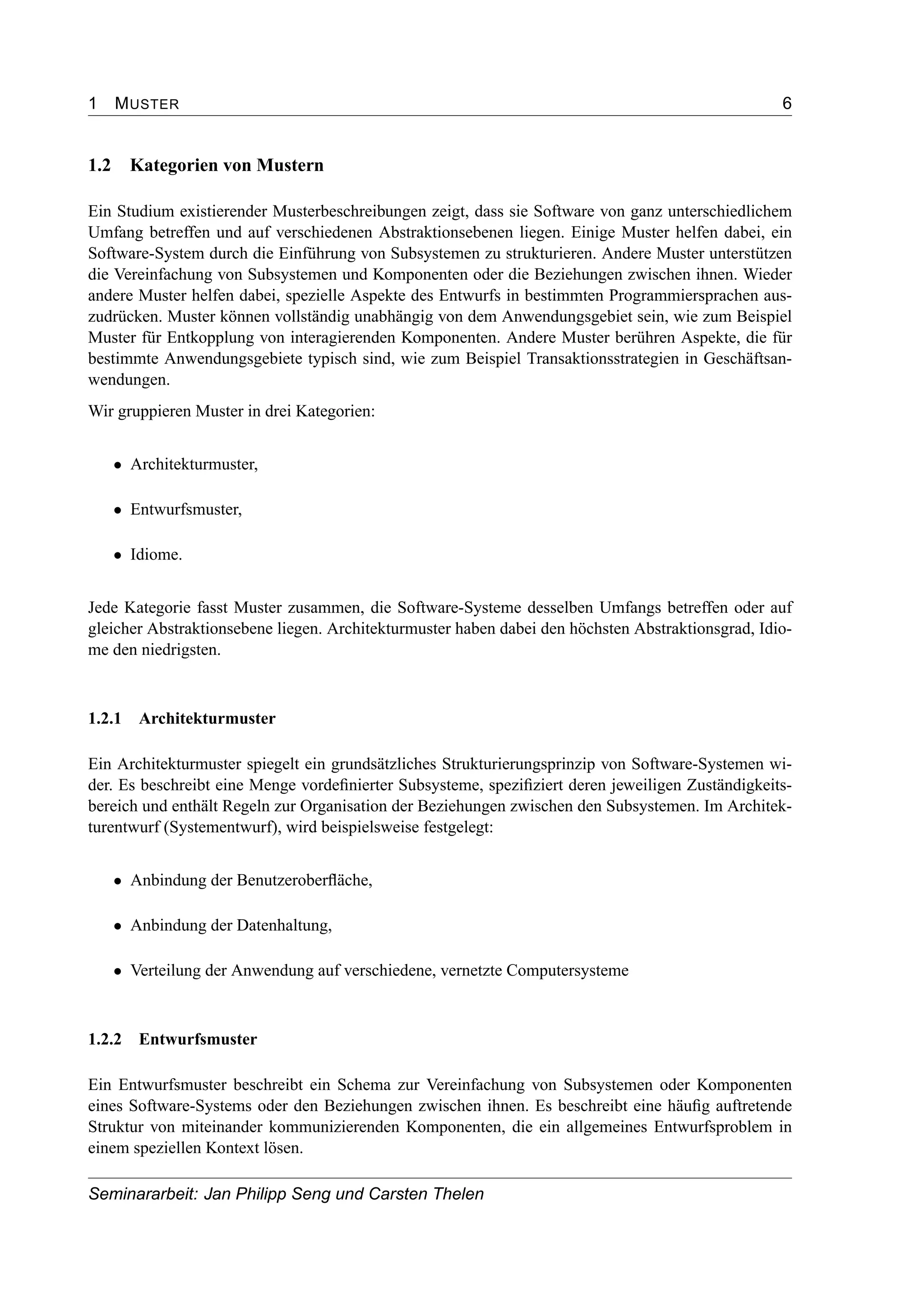 1 MUSTER 6
1.2 Kategorien von Mustern
Ein Studium existierender Musterbeschreibungen zeigt, dass sie Software von ganz unterschiedlichem
Umfang betreffen und auf verschiedenen Abstraktionsebenen liegen. Einige Muster helfen dabei, ein
Software-System durch die Einführung von Subsystemen zu strukturieren. Andere Muster unterstützen
die Vereinfachung von Subsystemen und Komponenten oder die Beziehungen zwischen ihnen. Wieder
andere Muster helfen dabei, spezielle Aspekte des Entwurfs in bestimmten Programmiersprachen aus-
zudrücken. Muster können vollständig unabhängig von dem Anwendungsgebiet sein, wie zum Beispiel
Muster für Entkopplung von interagierenden Komponenten. Andere Muster berühren Aspekte, die für
bestimmte Anwendungsgebiete typisch sind, wie zum Beispiel Transaktionsstrategien in Geschäftsan-
wendungen.
Wir gruppieren Muster in drei Kategorien:
• Architekturmuster,
• Entwurfsmuster,
• Idiome.
Jede Kategorie fasst Muster zusammen, die Software-Systeme desselben Umfangs betreffen oder auf
gleicher Abstraktionsebene liegen. Architekturmuster haben dabei den höchsten Abstraktionsgrad, Idio-
me den niedrigsten.
1.2.1 Architekturmuster
Ein Architekturmuster spiegelt ein grundsätzliches Strukturierungsprinzip von Software-Systemen wi-
der. Es beschreibt eine Menge vordeﬁnierter Subsysteme, speziﬁziert deren jeweiligen Zuständigkeits-
bereich und enthält Regeln zur Organisation der Beziehungen zwischen den Subsystemen. Im Architek-
turentwurf (Systementwurf), wird beispielsweise festgelegt:
• Anbindung der Benutzeroberﬂäche,
• Anbindung der Datenhaltung,
• Verteilung der Anwendung auf verschiedene, vernetzte Computersysteme
1.2.2 Entwurfsmuster
Ein Entwurfsmuster beschreibt ein Schema zur Vereinfachung von Subsystemen oder Komponenten
eines Software-Systems oder den Beziehungen zwischen ihnen. Es beschreibt eine häuﬁg auftretende
Struktur von miteinander kommunizierenden Komponenten, die ein allgemeines Entwurfsproblem in
einem speziellen Kontext lösen.
Seminararbeit: Jan Philipp Seng und Carsten Thelen
 