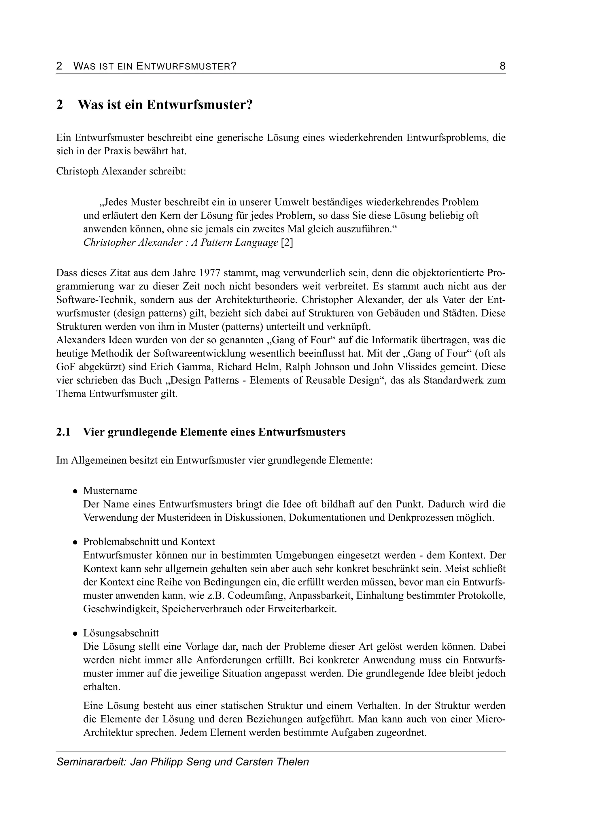2 WAS IST EIN ENTWURFSMUSTER? 8
2 Was ist ein Entwurfsmuster?
Ein Entwurfsmuster beschreibt eine generische Lösung eines wiederkehrenden Entwurfsproblems, die
sich in der Praxis bewährt hat.
Christoph Alexander schreibt:
„Jedes Muster beschreibt ein in unserer Umwelt beständiges wiederkehrendes Problem
und erläutert den Kern der Lösung für jedes Problem, so dass Sie diese Lösung beliebig oft
anwenden können, ohne sie jemals ein zweites Mal gleich auszuführen.“
Christopher Alexander : A Pattern Language [2]
Dass dieses Zitat aus dem Jahre 1977 stammt, mag verwunderlich sein, denn die objektorientierte Pro-
grammierung war zu dieser Zeit noch nicht besonders weit verbreitet. Es stammt auch nicht aus der
Software-Technik, sondern aus der Architekturtheorie. Christopher Alexander, der als Vater der Ent-
wurfsmuster (design patterns) gilt, bezieht sich dabei auf Strukturen von Gebäuden und Städten. Diese
Strukturen werden von ihm in Muster (patterns) unterteilt und verknüpft.
Alexanders Ideen wurden von der so genannten „Gang of Four“ auf die Informatik übertragen, was die
heutige Methodik der Softwareentwicklung wesentlich beeinﬂusst hat. Mit der „Gang of Four“ (oft als
GoF abgekürzt) sind Erich Gamma, Richard Helm, Ralph Johnson und John Vlissides gemeint. Diese
vier schrieben das Buch „Design Patterns - Elements of Reusable Design“, das als Standardwerk zum
Thema Entwurfsmuster gilt.
2.1 Vier grundlegende Elemente eines Entwurfsmusters
Im Allgemeinen besitzt ein Entwurfsmuster vier grundlegende Elemente:
• Mustername
Der Name eines Entwurfsmusters bringt die Idee oft bildhaft auf den Punkt. Dadurch wird die
Verwendung der Musterideen in Diskussionen, Dokumentationen und Denkprozessen möglich.
• Problemabschnitt und Kontext
Entwurfsmuster können nur in bestimmten Umgebungen eingesetzt werden - dem Kontext. Der
Kontext kann sehr allgemein gehalten sein aber auch sehr konkret beschränkt sein. Meist schließt
der Kontext eine Reihe von Bedingungen ein, die erfüllt werden müssen, bevor man ein Entwurfs-
muster anwenden kann, wie z.B. Codeumfang, Anpassbarkeit, Einhaltung bestimmter Protokolle,
Geschwindigkeit, Speicherverbrauch oder Erweiterbarkeit.
• Lösungsabschnitt
Die Lösung stellt eine Vorlage dar, nach der Probleme dieser Art gelöst werden können. Dabei
werden nicht immer alle Anforderungen erfüllt. Bei konkreter Anwendung muss ein Entwurfs-
muster immer auf die jeweilige Situation angepasst werden. Die grundlegende Idee bleibt jedoch
erhalten.
Eine Lösung besteht aus einer statischen Struktur und einem Verhalten. In der Struktur werden
die Elemente der Lösung und deren Beziehungen aufgeführt. Man kann auch von einer Micro-
Architektur sprechen. Jedem Element werden bestimmte Aufgaben zugeordnet.
Seminararbeit: Jan Philipp Seng und Carsten Thelen
 