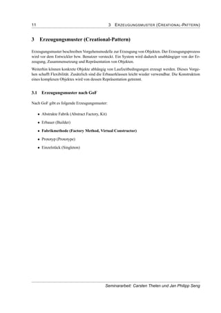 11 3 ERZEUGUNGSMUSTER (CREATIONAL-PATTERN)
3 Erzeugungsmuster (Creational-Pattern)
Erzeugungsmuster beschreiben Vorgehensmodelle zur Erzeugung von Objekten. Der Erzeugungsprozess
wird vor dem Entwickler bzw. Benutzer versteckt. Ein System wird dadurch unabhängiger von der Er-
zeugung, Zusammensetzung und Repräsentation von Objekten.
Weiterhin können konkrete Objekte abhängig von Laufzeitbedingungen erzeugt werden. Dieses Vorge-
hen schafft Flexibilität. Zusätzlich sind die Erbauerklassen leicht wieder verwendbar. Die Konstruktion
eines komplexen Objektes wird von dessen Repräsentation getrennt.
3.1 Erzeugungsmuster nach GoF
Nach GoF gibt es folgende Erzeugungsmuster:
• Abstrakte Fabrik (Abstract Factory, Kit)
• Erbauer (Builder)
• Fabrikmethode (Factory Method, Virtual Constructor)
• Prototyp (Prototype)
• Einzelstück (Singleton)
Seminararbeit: Carsten Thelen und Jan Philipp Seng
 