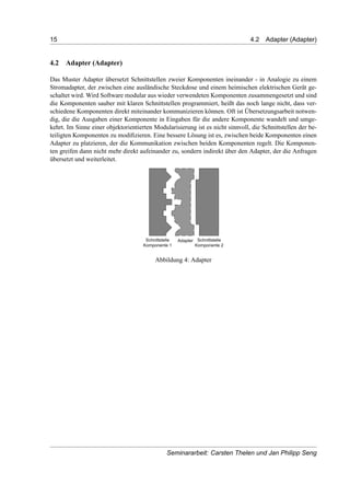 15 4.2 Adapter (Adapter)
4.2 Adapter (Adapter)
Das Muster Adapter übersetzt Schnittstellen zweier Komponenten ineinander - in Analogie zu einem
Stromadapter, der zwischen eine ausländische Steckdose und einem heimischen elektrischen Gerät ge-
schaltet wird. Wird Software modular aus wieder verwendeten Komponenten zusammengesetzt und sind
die Komponenten sauber mit klaren Schnittstellen programmiert, heißt das noch lange nicht, dass ver-
schiedene Komponenten direkt miteinander kommunizieren können. Oft ist Übersetzungsarbeit notwen-
dig, die die Ausgaben einer Komponente in Eingaben für die andere Komponente wandelt und umge-
kehrt. Im Sinne einer objektorientierten Modularisierung ist es nicht sinnvoll, die Schnittstellen der be-
teiligten Komponenten zu modiﬁzieren. Eine bessere Lösung ist es, zwischen beide Komponenten einen
Adapter zu platzieren, der die Kommunikation zwischen beiden Komponenten regelt. Die Komponen-
ten greifen dann nicht mehr direkt aufeinander zu, sondern indirekt über den Adapter, der die Anfragen
übersetzt und weiterleitet.
Abbildung 4: Adapter
Seminararbeit: Carsten Thelen und Jan Philipp Seng
 