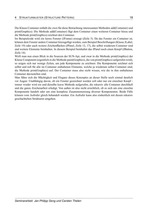 4 STRUKTURMUSTER (STRUCTURE PATTERN) 18
Die Klasse Container enthält die zwei für diese Betrachtung interessanten Methoden add(Container) und
print(Graphics). Die Methode add(Container) fügt dem Container einen weiteren Container hinzu und
die Methode print(Graphics) zeichnet den Container.
Im Beispielcode wird ein leeres Fenster (JFrame) erzeugt (Zeile 5). Da das Fenster ein Container ist,
können dem Fenster andere Container hinzugefügt werden, zum Beispiel Beschriftungen (Klasse JLabel,
Zeile 19) oder auch weitere Zeichenﬂächen (JPanel, Zeile 12, 17), die selbst wiederum Container sind
und weitere Elemente beinhalten. In diesem Beispiel beinhaltet das JPanel noch einen Knopf (JButton,
Zeile 14).
Wirft man nun einen Blick in die Sourcen der SUN-Api, und zwar in die Methode print(Graphics) der
Klasse Component (eigentlich in die Methode paint(Graphics), die von print(Graphics) aufgerufen wird),
so zeigen sich nur wenige Zeilen, um jede Komponente zu zeichnen: Die Komponente zeichnet sich
selbst und ruft für alle im Container enthaltenen Elemente, welche ja wiederum selbst Container sind,
die Methode print(Graphics) auf. Der Container muss also nicht wissen, wie die in ihm enthaltenen
Container darzustellen sind.
Man führe sich die Mächtigkeit und Eleganz dieses Konzeptes an dieser Stelle noch einmal deutlich
vor Augen: Unabhängig davon, ob ein Fenster gezeichnet werden soll oder nur ein einzelner Knopf -
immer wieder wird ein und dieselbe kurze Methode aufgerufen, die rekursiv alle Container durchläuft
und die ganze Zeichenarbeit erledigt. Von außen ist also nicht ersichtlich, ob es sich um eine einzelne
Komponente handelt oder um eine komplexe Zusammensetzung diverser Komponenten. Beide Fälle
können vom Aufrufer gleich behandelt werden. Ein Aufrufer kann also einheitlich mit diesen rekursiv
geschachtelten Strukturen umgehen.
Seminararbeit: Jan Philipp Seng und Carsten Thelen
 