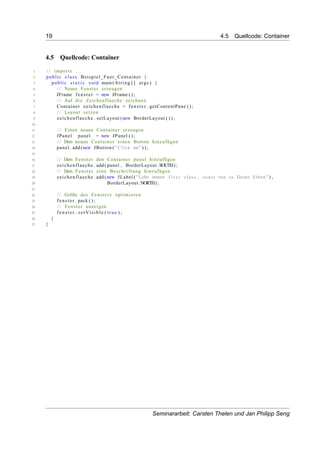 19 4.5 Quellcode: Container
4.5 Quellcode: Container
1 / / imports . . .
2 public class Beispiel_Fuer_Container {
3 public s t a t i c void main( String [] args ) {
4 / / Neues Fenster erzeugen
5 JFrame fenster = new JFrame ( ) ;
6 / / Auf die Zeichenflaeche zeichnen
7 Container zeichenflaeche = fenster . getContentPane ( ) ;
8 / / Layout setzen
9 zeichenflaeche . setLayout (new BorderLayout ( ) ) ;
10
11 / / Einen neuen Container erzeugen
12 JPanel panel = new JPanel ( ) ;
13 / / Dem neuen Container einen Button hinzufügen
14 panel . add (new JButton ( " Click me" ) ) ;
15
16 / / Dem Fenster den Container panel hinzufügen
17 zeichenflaeche . add ( panel , BorderLayout .SOUTH) ;
18 / / Dem Fenster eine Beschriftung hinzufügen
19 zeichenflaeche . add (new JLabel ( "Lebe immer f i r s t class , sonst tun es Deine Erben" ) ,
20 BorderLayout .NORTH) ;
21
22 / / Größe des Fensters optimieren
23 fenster . pack ( ) ;
24 / / Fenster anzeigen
25 fenster . setVisible ( true ) ;
26 }
27 }
Seminararbeit: Carsten Thelen und Jan Philipp Seng
 