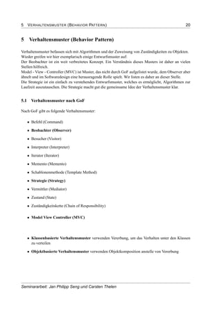 5 VERHALTENSMUSTER (BEHAVIOR PATTERN) 20
5 Verhaltensmuster (Behavior Pattern)
Verhaltensmuster befassen sich mit Algorithmen und der Zuweisung von Zuständigkeiten zu Objekten.
Wieder greifen wir hier exemplarisch einige Entwurfsmuster auf:
Der Beobachter ist ein weit verbreitetes Konzept. Ein Verständnis dieses Musters ist daher an vielen
Stellen hilfreich.
Model - View - Controller (MVC) ist Muster, das nicht durch GoF aufgelistet wurde, dem Observer aber
ähnelt und im Softwaredesign eine herausragende Rolle spielt. Wir listen es daher an dieser Stelle.
Die Strategie ist ein einfach zu verstehendes Entwurfsmuster, welches es ermöglicht, Algorithmen zur
Laufzeit auszutauschen. Die Strategie macht gut die gemeinsame Idee der Verhaltensmuster klar.
5.1 Verhaltensmuster nach GoF
Nach GoF gibt es folgende Verhaltensmuster:
• Befehl (Command)
• Beobachter (Observer)
• Besucher (Visitor)
• Interpreter (Interpreter)
• Iterator (Iterator)
• Memento (Memento)
• Schablonenmethode (Template Method)
• Strategie (Strategy)
• Vermittler (Mediator)
• Zustand (State)
• Zuständigkeitskette (Chain of Responsibility)
• Model View Controller (MVC)
• Klassenbasierte Verhaltensmuster verwenden Vererbung, um das Verhalten unter den Klassen
zu verteilen
• Objektbasierte Verhaltensmuster verwenden Objektkomposition anstelle von Vererbung
Seminararbeit: Jan Philipp Seng und Carsten Thelen
 
