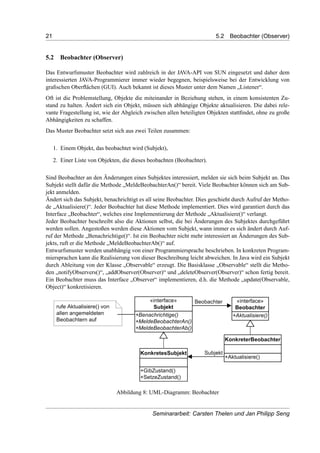 21 5.2 Beobachter (Observer)
5.2 Beobachter (Observer)
Das Entwurfsmuster Beobachter wird zahlreich in der JAVA-API von SUN eingesetzt und daher dem
interessierten JAVA-Programmierer immer wieder begegnen, beispielsweise bei der Entwicklung von
graﬁschen Oberﬂächen (GUI). Auch bekannt ist dieses Muster unter dem Namen „Listener“.
Oft ist die Problemstellung, Objekte die miteinander in Beziehung stehen, in einem konsistenten Zu-
stand zu halten. Ändert sich ein Objekt, müssen sich abhängige Objekte aktualisieren. Die dabei rele-
vante Fragestellung ist, wie der Abgleich zwischen allen beteiligten Objekten stattﬁndet, ohne zu große
Abhängigkeiten zu schaffen.
Das Muster Beobachter setzt sich aus zwei Teilen zusammen:
1. Einem Objekt, das beobachtet wird (Subjekt),
2. Einer Liste von Objekten, die dieses beobachten (Beobachter).
Sind Beobachter an den Änderungen eines Subjektes interessiert, melden sie sich beim Subjekt an. Das
Subjekt stellt dafür die Methode „MeldeBeobachterAn()“ bereit. Viele Beobachter können sich am Sub-
jekt anmelden.
Ändert sich das Subjekt, benachrichtigt es all seine Beobachter. Dies geschieht durch Aufruf der Metho-
de „Aktualisiere()“. Jeder Beobachter hat diese Methode implementiert. Dies wird garantiert durch das
Interface „Beobachter“, welches eine Implementierung der Methode „Aktualisiere()“ verlangt.
Jeder Beobachter beschreibt also die Aktionen selbst, die bei Änderungen des Subjektes durchgeführt
werden sollen. Angestoßen werden diese Aktionen vom Subjekt, wann immer es sich ändert durch Auf-
ruf der Methode „Benachrichtige()“. Ist ein Beobachter nicht mehr interessiert an Änderungen des Sub-
jekts, ruft er die Methode „MeldeBeobachterAb()“ auf.
Entwurfsmuster werden unabhängig von einer Programmiersprache beschrieben. In konkreten Program-
miersprachen kann die Realisierung von dieser Beschreibung leicht abweichen. In Java wird ein Subjekt
durch Ableitung von der Klasse „Observable“ erzeugt. Die Basisklasse „Observable“ stellt die Metho-
den „notifyObservers()“, „addObserver(Observer)“ und „deleteObserver(Observer)“ schon fertig bereit.
Ein Beobachter muss das Interface „Observer“ implementieren, d.h. die Methode „update(Observable,
Object)“ konkretisieren.
Abbildung 8: UML-Diagramm: Beobachter
Seminararbeit: Carsten Thelen und Jan Philipp Seng
 