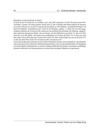 23 5.3 Quellcode Beispiel - Beobachter
Betrachten wir den Quellcode im Detail:
In Zeile 28 und 29 werden die zwei Zuhörer „Jan“ und „Bob“ instanziert. In Zeile 30 wird ein neuer Wit-
zeerzähler „Carsten“ ins Leben gerufen. Durch Zeile 31 und 32 drücken die beiden Zuhörer ihr Interesse
an Carstens Witzen aus. In Zeile 33 legt der Witzeerzähler los: Die Methode „erzaehleWitz(String)“ ruft
durch die Methode „notifyObservers()“ (Zeile 8) die Methode „update(...)“ (Zeile 20) von allen ange-
meldeten Zuhörern auf. In diesem Fall werden also Jan und Bob benachrichtigt. Die Methode „update()“
gibt einfach das übergebene Objekt - hier ein String - auf dem Bildschirm aus (Zeile 21). Der erste Witz
wird also zwei Mal gehört. Jan meldet sich anschließend von Carsten ab (Zeile 35), so dass nur noch
Bob zuhört. Dieser hört dann den zweiten Witz (Zeile 36). Bob verabschiedet sich nun auch (Zeile 37),
so dass der dritte Witz (Zeile 38) von keinem mehr vernommen wird.
Lassen Sie das Konzept nochmals auf sich wirken: Beobachter können sich am Subjekt an- und abmelden
und werden durch den Aufruf einer Methode benachrichtigt, wenn sich das Subjekt ändert. Die Kopplung
zwischen Subjekt und Beobachter ist minimal. Subjekt und Beobachter bleiben voneinander unabhängig.
Dennoch funktioniert die Kommunikation zwischen allen beteiligten Objekten wie gewünscht.
Seminararbeit: Carsten Thelen und Jan Philipp Seng
 