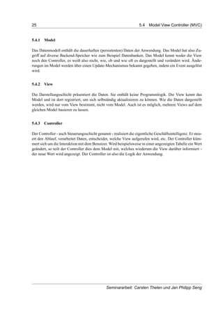 25 5.4 Model View Controller (MVC)
5.4.1 Model
Das Datenmodell enthält die dauerhaften (persistenten) Daten der Anwendung. Das Model hat also Zu-
griff auf diverse Backend-Speicher wie zum Beispiel Datenbanken. Das Model kennt weder die View
noch den Controller, es weiß also nicht, wie, ob und wie oft es dargestellt und verändert wird. Ände-
rungen im Model werden über einen Update-Mechanismus bekannt gegeben, indem ein Event ausgelöst
wird.
5.4.2 View
Die Darstellungsschicht präsentiert die Daten. Sie enthält keine Programmlogik. Die View kennt das
Model und ist dort registriert, um sich selbständig aktualisieren zu können. Wie die Daten dargestellt
werden, wird nur vom View bestimmt, nicht vom Model. Auch ist es möglich, mehrere Views auf dem
gleichen Model basieren zu lassen.
5.4.3 Controller
Der Controller - auch Steuerungsschicht genannt - realisiert die eigentliche Geschäftsintelligenz. Er steu-
ert den Ablauf, verarbeitet Daten, entscheidet, welche View aufgerufen wird, etc. Der Controller küm-
mert sich um die Interaktion mit dem Benutzer. Wird beispielsweise in einer angezeigten Tabelle ein Wert
geändert, so teilt der Controller dies dem Model mit, welches wiederum die View darüber informiert -
der neue Wert wird angezeigt. Der Controller ist also die Logik der Anwendung.
Seminararbeit: Carsten Thelen und Jan Philipp Seng
 