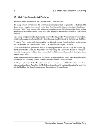 27 5.5 Model View Controller in JAVA Swing
5.5 Model View Controller in JAVA Swing
Betrachten wir noch beispielhaft den Einsatz von MVC in der Java-API.
Bei Swing werden die View und der Controller zusammengefasst als so genanntes UI Delegate. Die
Klasse javax.swing.plaf.ComponentUI besitzt dazu Unterklassen für die unterschiedlichen Oberﬂächen-
elemente. Diese Klasse kümmert sich neben dem Aussehen um das Verhalten der Oberﬂäche, so dass
beispielsweise Windows-typische Tastenkürzel beim Windows-Look-and-Feel die gleiche Reaktion her-
vorrufen.
Viele Swing-Komponenten besitzen ein oder mehrere Models, die der Programmierer erweitern kann.
Eine typische Aufgabenstellung ist hierbei die Anbindung einer Datenbank für die Lieferung der Daten.
Zu diesem Zweck besitzen alle Datenmodelle eine Methode, um die Anzahl der Daten zu bekommen
und eine Methode, um ein bestimmtes Datum (z.B. über eine Indexangabe) zu liefern.
Zudem ist allen Models gemeinsam, dass die Hauptkomponente sich bei dem Model als Listener regi-
striert. Damit hat das Model die Möglichkeit, bei Veränderung die Komponente darüber zu benachrich-
tigen. Die Komponente wird dann dazu passend die Oberﬂäche neu zeichnen und die benötigten Daten
aus dem Model holen.
Neben der reinen Datenquelle kann ein Modell auch manipulierte Daten liefern. Dies könnte beispiels-
weise durch eine Sortierung oder ein Ausblenden von bestimmten Daten geschehen.
Als Beispiel soll ein ComboBoxModel dienen, bei denen man eine Auswahl der Daten über einen Such-
string vornehmen kann. Wenn hier die Methode setSearchString(String searchString) aufgerufen wird,
soll das Model nur die Datenelemente zeigen, die mit diesem String anfangen.
Seminararbeit: Carsten Thelen und Jan Philipp Seng
 