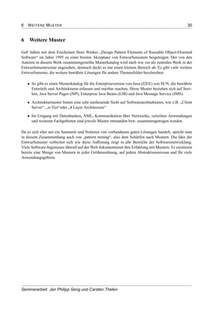 6 WEITERE MUSTER 30
6 Weitere Muster
GoF haben mit dem Erscheinen Ihres Werkes „Design Pattern Elements of Reusable Object-Oriented
Software“ im Jahre 1995 zu einer breiten Akzeptanz von Entwurfsmustern beigetragen. Der von den
Autoren in diesem Werk zusammengestellte Musterkatalog wird nach wie vor als zentrales Werk in der
Entwurfsmusterszene angesehen, dennoch deckt es nur einen kleinen Bereich ab. Es gibt viele weitere
Entwurfsmuster, die weitere bewährte Lösungen für andere Themenfelder beschreiben:
• So gibt es einen Musterkatalog für die Enterpriseversion von Java (J2EE) von SUN, die bewährte
Entwürfe und Architekturen erfassen und nutzbar machen. Diese Muster beziehen sich auf Serv-
lets, Java Server Pages (JSP), Enterprise Java Beans (EJB) und Java Message Service (JMS).
• Architekturmuster bieten eine sehr umfassende Sicht auf Softwarearchitekturen, wie z.B. „Client
Server“, „n-Tier“oder „4 Layer Architecture“
• Im Umgang mit Datenbanken, XML, Kommunikation über Netzwerke, verteilten Anwendungen
und weiteren Fachgebieten sind jeweils Muster entstanden bzw. zusammengetragen worden.
Da es sich eher um ein Sammeln und Notieren von vorhandenen guten Lösungen handelt, spricht man
in diesem Zusammenhang auch von „pattern mining“, also dem Schürfen nach Mustern. Die Idee der
Entwurfsmuster verbreitet sich wie diese Auﬂistung zeigt in alle Bereiche der Softwareentwicklung.
Viele Software-Ingenieure überall auf der Welt dokumentieren ihre Erfahrung mit Mustern. Es existieren
bereits eine Menge von Mustern in jeder Größenordnung, auf jedem Abstraktionsniveau und für viele
Anwendungsgebiete.
Seminararbeit: Jan Philipp Seng und Carsten Thelen
 