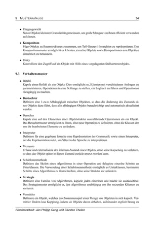 9 MUSTERKATALOG 34
• Fliegengewicht
Nutze Objekte kleinster Granularität gemeinsam, um große Mengen von ihnen efﬁzient verwenden
zu können.
• Kompositum
Füge Objekte zu Baumstrukturen zusammen, um Teil-Ganzes-Hierarchien zu repräsentieren. Das
Kompositionsmuster ermöglicht es Klienten, einzelne Objekte sowie Kompositionen von Objekten
einheitlich zu behandeln.
• Proxy
Kontrolliere den Zugriff auf ein Objekt mit Hilfe eines vorgelagerten Stellvertreterobjekts.
9.3 Verhaltensmuster
• Befehl
Kapsle einen Befehl als ein Objekt. Dies ermöglicht es, Klienten mit verschiedenen Anfragen zu
parametrisieren, Operationen in eine Schlange zu stellen, ein Logbuch zu führen und Operationen
rückgängig zu machen.
• Beobachter
Deﬁniere eine 1-zu-n Abhängigkeit zwischen Objekten, so dass die Änderung des Zustands ei-
nes Objekts dazu führt, dass alle abhängigen Objekts benachrichtigt und automatisch aktualisiert
werden.
• Besucher
Kapsle eine auf den Elementen einer Objektstruktur auszuführende Operationen als ein Objekt.
Das Besuchermuster ermöglicht es Ihnen, eine neue Operation zu deﬁnieren, ohne die Klassen der
von ihr bearbeiteten Elemente zu verändern.
• Interpreter
Deﬁniere für eine gegebene Sprache eine Repräsentation der Grammatik sowie einen Interpreter,
der die Repräsentation nutzt, um Sätze in der Sprache zu interpretieren.
• Memento
Erfasse und externalisiere den internen Zustand eines Objekts, ohne seine Kapselung zu verletzen,
so dass das Objekt später in diesen Zustand zurückversetzt werden kann.
• Schablonenmethode
Deﬁniere das Skelett eines Algorithmus in einer Operation und delegiere einzelne Schritte an
Unterklassen. Die Verwendung einer Schablonenmethode ermöglicht es Unterklassen, bestimmte
Schritte eines Algorithmus zu überschreiben, ohne seine Struktur zu verändern.
• Strategie
Deﬁniere eine Familie von Algorithmen, kapsele jeden einzelnen und mache sie austauschbar.
Das Strategiemuster ermöglicht es, den Algorithmus unabhängig von ihn nutzenden Klienten zu
variieren.
• Vermittler
Deﬁniere ein Objekt, welches das Zusammenspiel einer Menge von Objekten in sich kapselt. Ver-
mittler fördern lose Kopplung, indem sie Objekte davon abhalten, aufeinander explizit Bezug zu
Seminararbeit: Jan Philipp Seng und Carsten Thelen
 