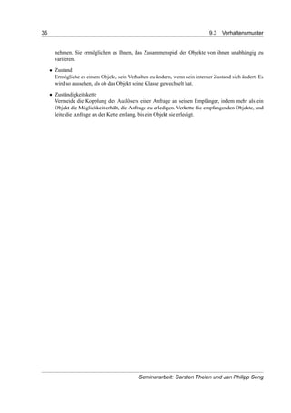 35 9.3 Verhaltensmuster
nehmen. Sie ermöglichen es Ihnen, das Zusammenspiel der Objekte von ihnen unabhängig zu
variieren.
• Zustand
Ermögliche es einem Objekt, sein Verhalten zu ändern, wenn sein interner Zustand sich ändert. Es
wird so aussehen, als ob das Objekt seine Klasse gewechselt hat.
• Zuständigkeitskette
Vermeide die Kopplung des Auslösers einer Anfrage an seinen Empfänger, indem mehr als ein
Objekt die Möglichkeit erhält, die Anfrage zu erledigen. Verkette die empfangenden Objekte, und
leite die Anfrage an der Kette entlang, bis ein Objekt sie erledigt.
Seminararbeit: Carsten Thelen und Jan Philipp Seng
 