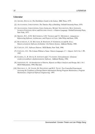 37 LITERATUR
Literatur
[1] ADAMS, DOUGLAS: The Hitchhikers Guide to the Galaxy. BBC Press, 1979.
[2] ALEXANDER, CHRISTOPHER: The Timeless Way of Building. Oxford University Press, 1979.
[3] ALEXANDER, CHRISTOPHER, SARA ISHIKAWA, MURRY SILVERSTEIN, MAX JOHNSON,
INGRIED FIKSDAHL-KING und SHLOMO ANGEL: A Pattern Language. Oxford University Press,
New York, 1977.
[4] BROWN, W.J., H.W. MCCORMICK, S.W. THOMAS und T.J. MOWBRAY: Antipatterns:
Refactoring Software, Architecture, and Projects in Crisis. John Wiley and Sons, 1998.
[5] BUSCHMANN, F., R. MEUNIER, H. ROHNERT, P. SOMMERLAD und M. STAL:
Pattern-orientierte Software-Architektur: Ein Pattern-System. Addiosn-Wesley, 1988.
[6] COPLIEN, J.O.: Software Patterns. SIGS Books, New York, 1996.
[7] COPLIEN, J.O.: The Column Without a Name: Pattern Languages, C++ Report, Vol.9, No.1. PP.,
1997.
[8] GAMMA, E., R. HELM, H. JOHNSON und J. VLISSIDES: Entwurfsmuster: Elemente
wiederverwendbarer objektorientierter Software. Addison-Wesley, 1996.
[9] JOHNOSON, R.: An Introduction to Patterns, Reports on Object Analysis and Design, Bd.1, Nr.1.
SIGS Publications, 1994, Mai-Juni.
[10] PRECHELT, L., B. UNGER, M. PHILIPPSEN und W.F. TICHY: Two Controlled Experiments
Assessing the Usefulness of Design Pattern Information During Program Maintenance, Program
Maintenance, Empirical Software Engineering. 1997.
Seminararbeit: Carsten Thelen und Jan Philipp Seng
 