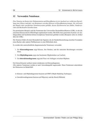 39 12 VERWENDETE NOTATIONEN
12 Verwendete Notationen
Eine Notation im Kontext der Dokumentation und Klassiﬁkation ist ein Ausdruck zur verkürzten Darstel-
lung einer Klasse und/oder von Relationen zwischen Klassen in Klassiﬁkationssystemen. Sie wird nach
den Regeln eines speziﬁschen Notationssystems gebildet, dessen Zeichenvorrat aus Zahlen, Sonderzei-
chen und Buchstaben bestehen kann.
Ein prominentes Beispiel sind die Notationen der Universellen Dezimalklassiﬁkation (UDK), in der die
einzelnen Klassen durch Ziffernfolgen repräsentiert werden. Mit Hilfe eines genormten Systems von An-
hängezahlen und Symbolen können komplexere Notationen gebildet werden (Beispiele siehe im Artikel
über die UDK).
Die Notation bildet oft einen Bestandteil der Signatur, die als Standortbezeichnung einzelner Exemplare
eines Buches oder anderer Publikationen in einer Bibliothek dient.
Es werden drei unterschiedliche diagrammatische Notationen verwendet:
1. Ein Klassendiagramm zeigt Klassen, ihre Struktur, und die statischen Beziehungen zwischen
ihnen.
2. Ein Objektdiagramm zeigt eine bestimmte Objektstruktur zur Laufzeit.
3. Ein Interaktionsdiagramm zeigt den Fluss von Anfragen zwischen Objekten.
Ein Entwurfsmuster umfasst immer mindestens ein Klassendiagramm.
Alle anderen Notationen werden je nach Anwendungsfall angewendet. Diese Notationen unterstützen
die Diskussion im Bedarfsfall.
• Klassen- und Objektdiagramme basieren auf OMT (Objekt Modeling Technique)
• Interaktionsdiagramme basieren auf Objectory und der Booch-Methode
Seminararbeit: Carsten Thelen und Jan Philipp Seng
 