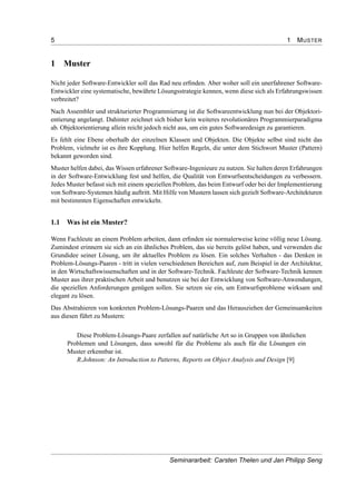 5 1 MUSTER
1 Muster
Nicht jeder Software-Entwickler soll das Rad neu erﬁnden. Aber woher soll ein unerfahrener Software-
Entwickler eine systematische, bewährte Lösungsstrategie kennen, wenn diese sich als Erfahrungswissen
verbreitet?
Nach Assembler und strukturierter Programmierung ist die Softwareentwicklung nun bei der Objektori-
entierung angelangt. Dahinter zeichnet sich bisher kein weiteres revolutionäres Programmierparadigma
ab. Objektorientierung allein reicht jedoch nicht aus, um ein gutes Softwaredesign zu garantieren.
Es fehlt eine Ebene oberhalb der einzelnen Klassen und Objekten. Die Objekte selbst sind nicht das
Problem, vielmehr ist es ihre Kopplung. Hier helfen Regeln, die unter dem Stichwort Muster (Pattern)
bekannt geworden sind.
Muster helfen dabei, das Wissen erfahrener Software-Ingenieure zu nutzen. Sie halten deren Erfahrungen
in der Software-Entwicklung fest und helfen, die Qualität von Entwurfsentscheidungen zu verbessern.
Jedes Muster befasst sich mit einem speziellen Problem, das beim Entwurf oder bei der Implementierung
von Software-Systemen häuﬁg auftritt. Mit Hilfe von Mustern lassen sich gezielt Software-Architekturen
mit bestimmten Eigenschaften entwickeln.
1.1 Was ist ein Muster?
Wenn Fachleute an einem Problem arbeiten, dann erﬁnden sie normalerweise keine völlig neue Lösung.
Zumindest erinnern sie sich an ein ähnliches Problem, das sie bereits gelöst haben, und verwenden die
Grundidee seiner Lösung, um ihr aktuelles Problem zu lösen. Ein solches Verhalten - das Denken in
Problem-Lösungs-Paaren - tritt in vielen verschiedenen Bereichen auf, zum Beispiel in der Architektur,
in den Wirtschaftswissenschaften und in der Software-Technik. Fachleute der Software-Technik kennen
Muster aus ihrer praktischen Arbeit und benutzen sie bei der Entwicklung von Software-Anwendungen,
die speziellen Anforderungen genügen sollen. Sie setzen sie ein, um Entwurfsprobleme wirksam und
elegant zu lösen.
Das Abstrahieren von konkreten Problem-Lösungs-Paaren und das Herausziehen der Gemeinsamkeiten
aus diesen führt zu Mustern:
Diese Problem-Lösungs-Paare zerfallen auf natürliche Art so in Gruppen von ähnlichen
Problemen und Lösungen, dass sowohl für die Probleme als auch für die Lösungen ein
Muster erkennbar ist.
R.Johnson: An Introduction to Patterns, Reports on Object Analysis and Design [9]
Seminararbeit: Carsten Thelen und Jan Philipp Seng
 