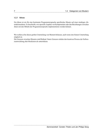 7 1.2 Kategorien von Mustern
1.2.3 Idiome
Ein Idiom ist ein für eine bestimmte Programmiersprache speziﬁsches Muster auf einer niedrigen Ab-
straktionsebene. Es beschreibt, wie spezielle Aspekte von Komponenten oder den Beziehungen zwischen
ihnen mit den Mitteln der Programmiersprache implementieren werden können.
Wir wollen es bei dieser groben Unterteilung von Mustern belassen, auch wenn eine feinere Unterteilung
möglich ist.
Die Grenzen zwischen Mustern sind ﬂießend. Starre Grenzen würden den kreativen Prozess der Softwa-
reentwicklung eher blockieren als unterstützen.
Seminararbeit: Carsten Thelen und Jan Philipp Seng
 