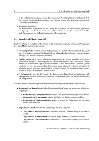 9 2.2 Grundlegende Muster nach GoF
In der Verhaltensbeschreibung werden die dynamischen Aspekte der Lösung verdeutlicht: Wel-
che Elemente miteinander kommunizieren, wie Elemente erzeugt oder vernichtet werden und die
Reihenfolge von Aktionen.
• Konsequenzenabschnitt
Die Konsequenzen ergeben sich aus der Lösung. Es werden die Vor- und Nachteile gegeneinan-
der abgewogen. Flexibilität, Erweiterbarkeit und Portabilität werden dabei besonders betont. Aber
auch Auswirkungen auf die Implementierung werden aufgezeigt.
2.2 Grundlegende Muster nach GoF
Nach GoF (Gang of Four) [8] werden Muster in drei Kategorien eingeteilt, die nach der Wirkung des
jeweiligen Musters unterscheiden werden:
• Erzeugungsmuster beziehen sich auf die Erzeugung von Objekten. Dadurch läßt sich die Anzahl
von erzeugten Objekten einer Klasse kontrollieren, oder den konkreten Typ der erzeugten Objekte,
abhängig von Laufzeitbedingungen, anpassen.
• Strukturmuster liefern Muster, welche eine Vereinfachung der Struktur zwischen Komponenten
ermöglichen. Komplexe Beziehungsgeﬂechte können beispielsweise über vermittelnde Kompo-
nenten oder Schnittstellen logisch vereinfacht werden. Eine Komponente ist Teil eines Systems
oder kann Teil eines Systems sein. Eine Komponente grenzt sich durch bestimmte kontextspeziﬁ-
sche Kriterien vom Rest des Systems ab. Diese Kriterien beziehen sich auf den jeweiligen Kontext,
in dem der Begriff „Komponente“ verwendet wird.
• Verhaltensmuster betreffen das Verhalten der Komponenten. Hierbei handelt es sich um die größ-
te Gruppe von Mustern. Sie beziehen sich auf die Zusammenarbeit und den Nachrichtenaustausch
von Komponenten.
Weiterhin werden kategorieübergreifend klassenbasierte und objektbasierte Muster unterscheiden.
• Klassenbasierte Muster behandeln Beziehungen zwischen Klassen und werden durch Vererbung
ausgedrückt.
– Klassenbasierte Erzeugungsmuster verlagern Teile der Objekterzeugung in Unterklassen.
– Klassenbasierte Strukturmuster nutzen Vererbung, um Klassen zusammenzufügen.
– Klassenbasierte Verhaltensmuster verwenden Vererbung, um Algorithmen und einen Kon-
trollﬂuß zu beschreiben.
• Objektbasierte Muster beschreiben Beziehungen zwischen Objekten.
– Objektbasierte Erzeugungsmuster delegieren Teile der Objekterzeugung an ein anderes
Objekt.
– Objektbasierte Strukturmuster beschreiben Wege, um Objekte zusammenzuführen.
– Objektbasierte Verhaltensmuster beschreiben, wie eine Gruppe von Objekten zusammen-
arbeitet.
Seminararbeit: Carsten Thelen und Jan Philipp Seng
 