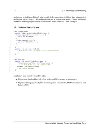 13 3.3 Quellcode: WarenFactory
produzieren. In der Klasse „Einkauf“ reduziert sich die Erzeugung jeder beliebigen Ware auf den Aufruf
der Methode „createProduct()“. Wie im Beispiel zu sehen ist, muss sich das Modul „Einkauf“ nicht näher
um Details der Erzeugung einzelner Waren kümmern. Details sind in der Fabrik verborgen.
3.3 Quellcode: WarenFactory
1 class WarenFactory {
2 public Product createProduct ( String name) {
3 i f (name . equals ( " Plateau Schuh Lack" ) {
4 return new Schuh (39);
5 }
6 i f (name . equals ( "Banane" ){
7 return new Obst ( "Banane" ) ;
8 }
9 . . .
10 }
11 public abstract class Product{
12 / / Basisklasse fuer a l l e Produkite des Warensortiments
13 . . .
14 }
15 }
16
17 class Einkauf{
18 public void bestelleWare ( String name) {
19 WarenFactory neueWare = new WarenFactory ( ) ;
20 / / Für a l l e Posten aus der Einkaufsliste :
21 neueWare . createProduct (name ) ;
22 / / verarbeite neueWare
23 }
24 }
Eine Factory kann sinnvoll verwendet werden:
• Wenn erst zur Laufzeit klar wird, welche konkreten Objekte erzeugt werden müssen.
• Regeln zur Erzeugung von Objekten zusammengefasst werden sollen. Die Übersichtlichkeit wird
dadurch erhöht.
Seminararbeit: Carsten Thelen und Jan Philipp Seng
 