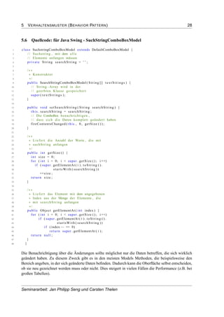 5 VERHALTENSMUSTER (BEHAVIOR PATTERN) 28
5.6 Quellcode: für Java Swing - SuchStringComboBoxModel
1 class SuchstringComboBoxModel extends DefaultComboBoxModel {
2 / / Suchstring , mit dem a l l e
3 / / Elemente anfangen müssen
4 private String searchString = "" ;
5
6 /∗∗
7 ∗ Konstruktor
8 ∗/
9 public SearchStringComboBoxModel ( String [] textStrings ) {
10 / / String−Array wird in der
11 / / geerbten Klasse gespeichert
12 super ( textStrings ) ;
13 }
14
15 public void setSearchString ( String searchString ) {
16 t h i s . searchString = searchString ;
17 / / Die ComboBox benachrichtigen ,
18 / / dass sich die Daten komplett geändert haben
19 fireContentsChanged ( this , 0 , getSize ( ) ) ;
20 }
21
22 /∗∗
23 ∗ Liefert die Anzahl der Werte , die mit
24 ∗ suchString anfangen
25 ∗/
26 public int getSize () {
27 int size = 0;
28 for ( int i = 0; i < super . getSize ( ) ; i ++)
29 i f ( super . getElementAt ( i ) . toString ( ) .
30 startsWith ( searchString ))
31 ++size ;
32 return size ;
33 }
34
35 /∗∗
36 ∗ Liefert das Element mit dem angegebenen
37 ∗ Index aus der Menge der Elemente , die
38 ∗ mit searchString anfangen
39 ∗/
40 public Object getElementAt ( int index ) {
41 for ( int i = 0; i < super . getSize ( ) ; i ++)
42 i f ( super . getElementAt ( i ) . toString ( ) .
43 startsWith ( searchString ))
44 i f ( index−− == 0)
45 return super . getElementAt ( i ) ;
46 return null ;
47 }
48 }
Die Benachrichtigung über die Änderungen sollte möglichst nur die Daten betreffen, die sich wirklich
geändert haben. Zu diesem Zweck gibt es in den meisten Models Methoden, die beispielsweise den
Bereich angeben, in der sich geänderte Daten beﬁnden. Dadurch kann die Oberﬂäche selbst entscheiden,
ob sie neu gezeichnet werden muss oder nicht. Dies steigert in vielen Fällen die Performance (z.B. bei
großen Tabellen).
Seminararbeit: Jan Philipp Seng und Carsten Thelen
 