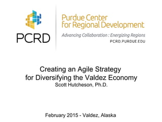 Creating an Agile Strategy
for Diversifying the Valdez Economy
Scott Hutcheson, Ph.D.
February 2015 - Valdez, Alaska
 