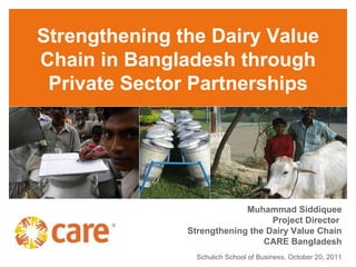 Strengthening the Dairy Value
Chain in Bangladesh through
 Private Sector Partnerships




                            Muhammad Siddiquee
                                  Project Director
               Strengthening the Dairy Value Chain
                                CARE Bangladesh
                 Schulich School of Business, October 20, 2011
 