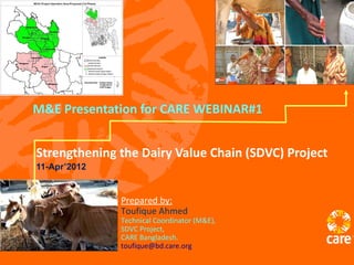 M&E Presentation for CARE WEBINAR#1


Strengthening the Dairy Value Chain (SDVC) Project
11-Apr’2012


              Prepared by:
              Toufique Ahmed
              Technical Coordinator (M&E),
              SDVC Project,
              CARE Bangladesh.
              toufique@bd.care.org
 