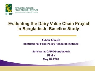 Evaluating the Dairy Value Chain Project
    in Bangladesh: Baseline Study

                      Akhter Ahmed
       International Food Policy Research Institute

              Seminar at CARE-Bangladesh
                         Dhaka
                     May 28, 2009
 