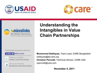 Understanding the
                                               Intangibles in Value
      Breakfast Seminars
      http://microlinks.kdid.org/breakfast     Chain Partnerships


Participate during the seminar
             #MLevents                       Muhammad Siddiquee, Team Lead, CARE Bangladesh
    Follow us on Twitter                     siddiquee@bd.care.org
    twitter.com/microlinks                   Christian Pennotti, Technical Advisor, CARE USA
    Like us on Facebook                      cpennotti@care.com
    facebook.com/microlinks
                                                            November 4, 2011
 