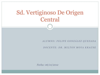 Sd. Vertiginoso De Origen
          Central


           ALUMNO: FELIPE GONZÁLEZ QUEZADA

            DOCENTE: DR. MILTON MOYA KRAUSE




       Fecha: 06/10/2012
 