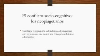 El conflicto socio-cognitivo:
los neopiagetianos
• Cambia la comprensión del individuo al interactuar
con otro u otros que tienen una concepción distintas
a los hechos
 