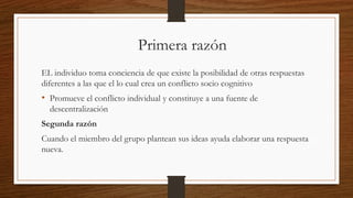 Primera razón
EL individuo toma conciencia de que existe la posibilidad de otras respuestas
diferentes a las que el lo cual crea un conflicto socio cognitivo
• Promueve el conflicto individual y constituye a una fuente de
descentralización
Segunda razón
Cuando el miembro del grupo plantean sus ideas ayuda elaborar una respuesta
nueva.
 