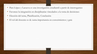 • Para López y Lacueva es una investigación estudiantil a partir de interrogantes
• Favorece la integración en disciplinarias vinculados a la toma de decisiones
• Elección del tema, Planificación, Conclusión
• El rol del docente es de suma importancia en conocimientos y guía
 