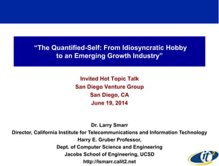“The Quantified-Self: From Idiosyncratic Hobby
to an Emerging Growth Industry”
Invited Hot Topic Talk
San Diego Venture Group
San Diego, CA
June 19, 2014
Dr. Larry Smarr
Director, California Institute for Telecommunications and Information Technology
Harry E. Gruber Professor,
Dept. of Computer Science and Engineering
Jacobs School of Engineering, UCSD
http://lsmarr.calit2.net
1
 