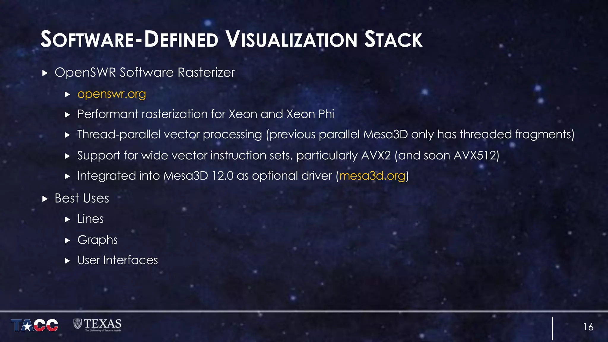 SOFTWARE-DEFINED VISUALIZATION STACK
„ OpenSWR Software Rasterizer
„ openswr.org
„ Performant rasterization for Xeon and Xeon Phi
„ Thread-parallel vector processing (previous parallel Mesa3D only has threaded fragments)
„ Support for wide vector instruction sets, particularly AVX2 (and soon AVX512)
„ Integrated into Mesa3D 12.0 as optional driver (mesa3d.org)
„ Best Uses
„ Lines
„ Graphs
„ User Interfaces
16
 