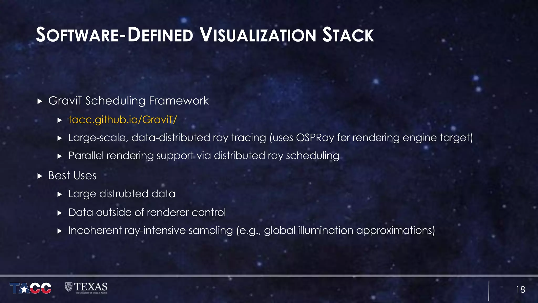 SOFTWARE-DEFINED VISUALIZATION STACK
„ GraviT Scheduling Framework
„ tacc.github.io/GraviT/
„ Large-scale, data-distributed ray tracing (uses OSPRay for rendering engine target)
„ Parallel rendering support via distributed ray scheduling
„ Best Uses
„ Large distrubted data
„ Data outside of renderer control
„ Incoherent ray-intensive sampling (e.g., global illumination approximations)
18
 