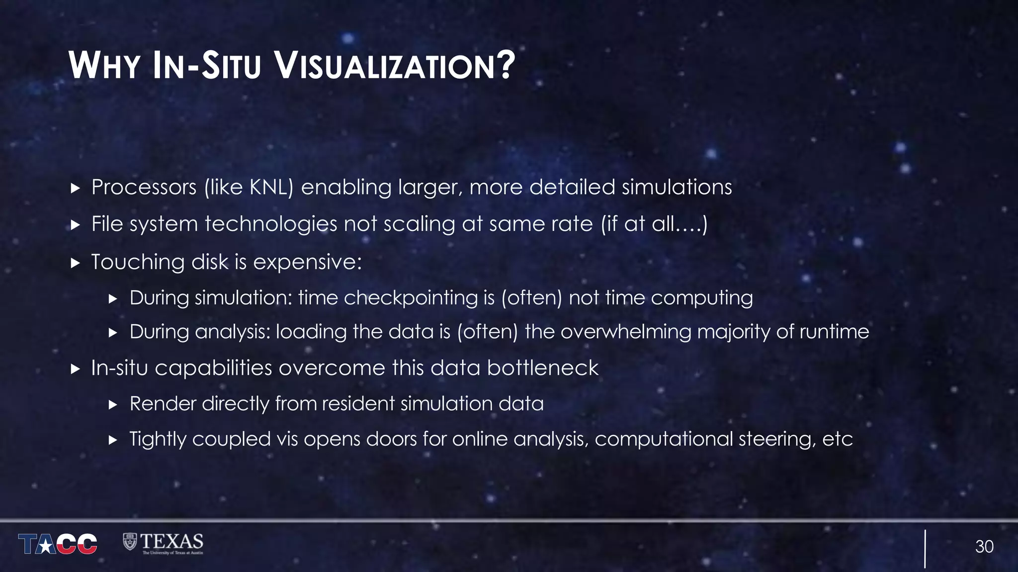 WHY IN-SITU VISUALIZATION?
„ Processors (like KNL) enabling larger, more detailed simulations
„ File system technologies not scaling at same rate (if at all….)
„ Touching disk is expensive:
„ During simulation: time checkpointing is (often) not time computing
„ During analysis: loading the data is (often) the overwhelming majority of runtime
„ In-situ capabilities overcome this data bottleneck
„ Render directly from resident simulation data
„ Tightly coupled vis opens doors for online analysis, computational steering, etc
30
 