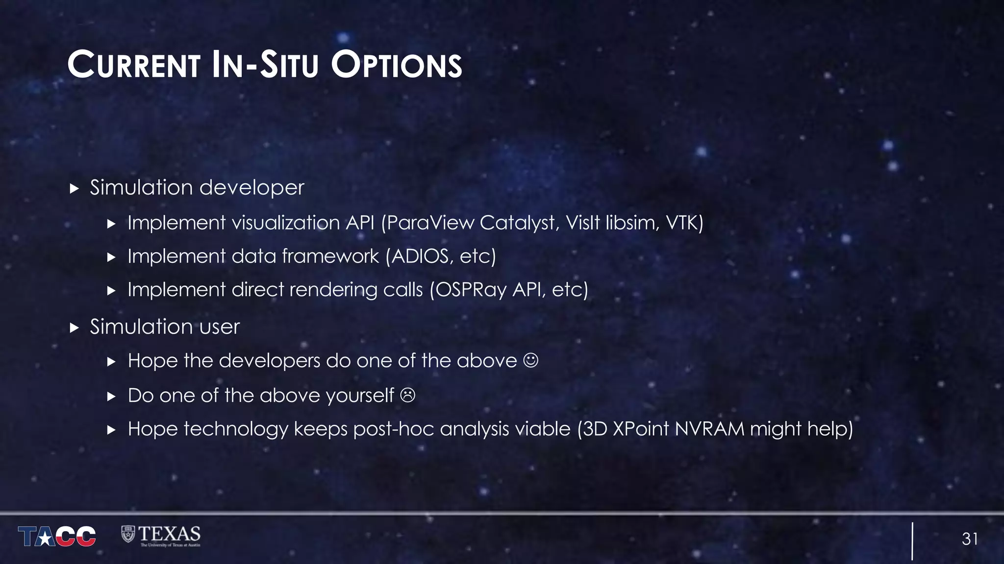 CURRENT IN-SITU OPTIONS
„ Simulation developer
„ Implement visualization API (ParaView Catalyst, VisIt libsim, VTK)
„ Implement data framework (ADIOS, etc)
„ Implement direct rendering calls (OSPRay API, etc)
„ Simulation user
„ Hope the developers do one of the above J
„ Do one of the above yourself L
„ Hope technology keeps post-hoc analysis viable (3D XPoint NVRAM might help)
31
 