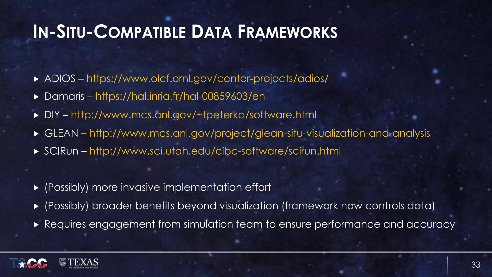 IN-SITU-COMPATIBLE DATA FRAMEWORKS
„ ADIOS – https://www.olcf.ornl.gov/center-projects/adios/
„ Damaris – https://hal.inria.fr/hal-00859603/en
„ DIY – http://www.mcs.anl.gov/~tpeterka/software.html
„ GLEAN – http://www.mcs.anl.gov/project/glean-situ-visualization-and-analysis
„ SCIRun – http://www.sci.utah.edu/cibc-software/scirun.html
„ (Possibly) more invasive implementation effort
„ (Possibly) broader benefits beyond visualization (framework now controls data)
„ Requires engagement from simulation team to ensure performance and accuracy
33
 
