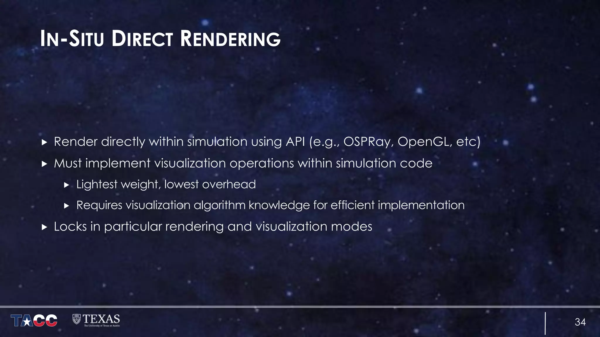 IN-SITU DIRECT RENDERING
„ Render directly within simulation using API (e.g., OSPRay, OpenGL, etc)
„ Must implement visualization operations within simulation code
„ Lightest weight, lowest overhead
„ Requires visualization algorithm knowledge for efficient implementation
„ Locks in particular rendering and visualization modes
34
 