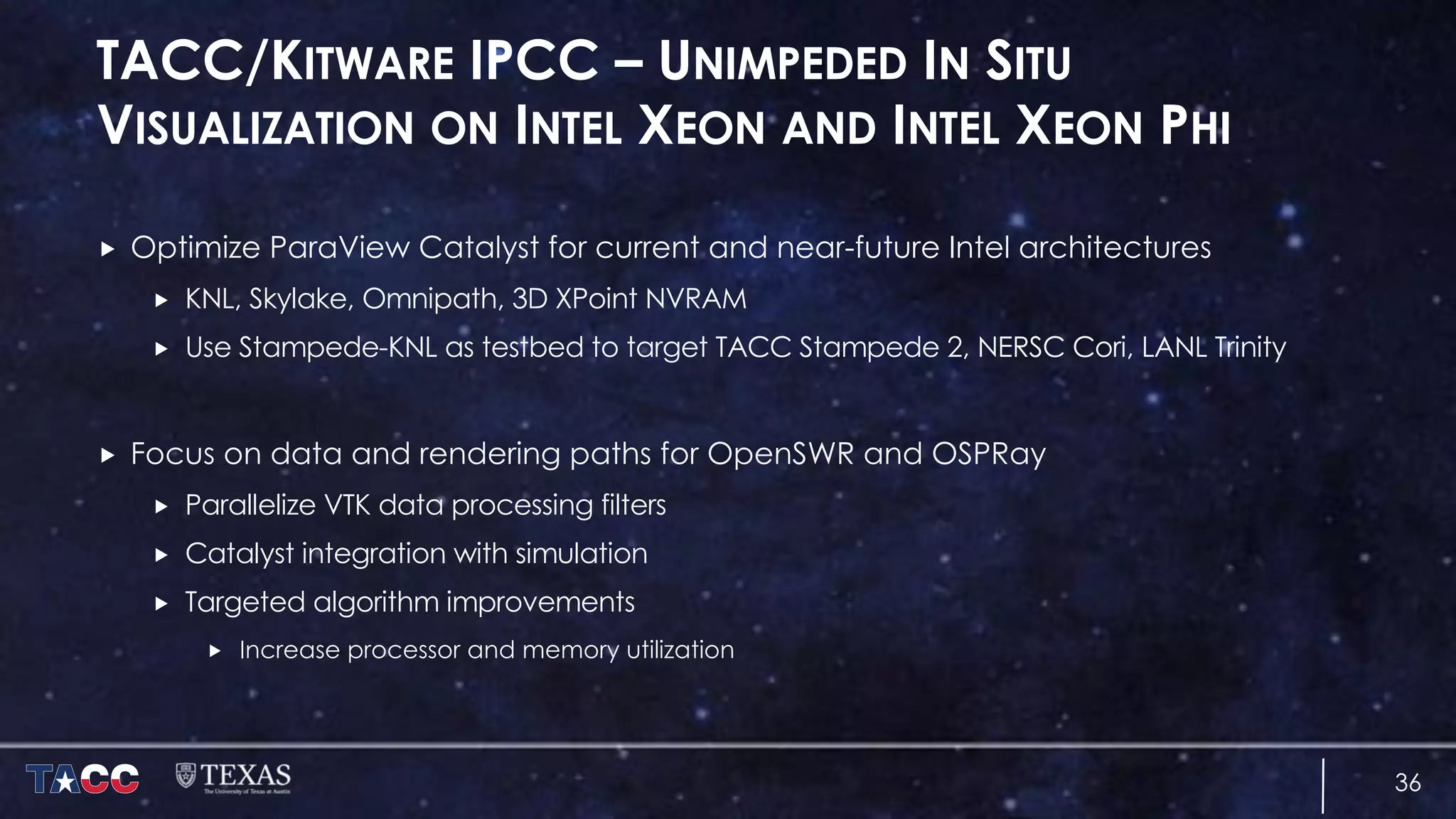 TACC/KITWARE IPCC – UNIMPEDED IN SITU
VISUALIZATION ON INTEL XEON AND INTEL XEON PHI
„ Optimize ParaView Catalyst for current and near-future Intel architectures
„ KNL, Skylake, Omnipath, 3D XPoint NVRAM
„ Use Stampede-KNL as testbed to target TACC Stampede 2, NERSC Cori, LANL Trinity
„ Focus on data and rendering paths for OpenSWR and OSPRay
„ Parallelize VTK data processing filters
„ Catalyst integration with simulation
„ Targeted algorithm improvements
„ Increase processor and memory utilization
36
 