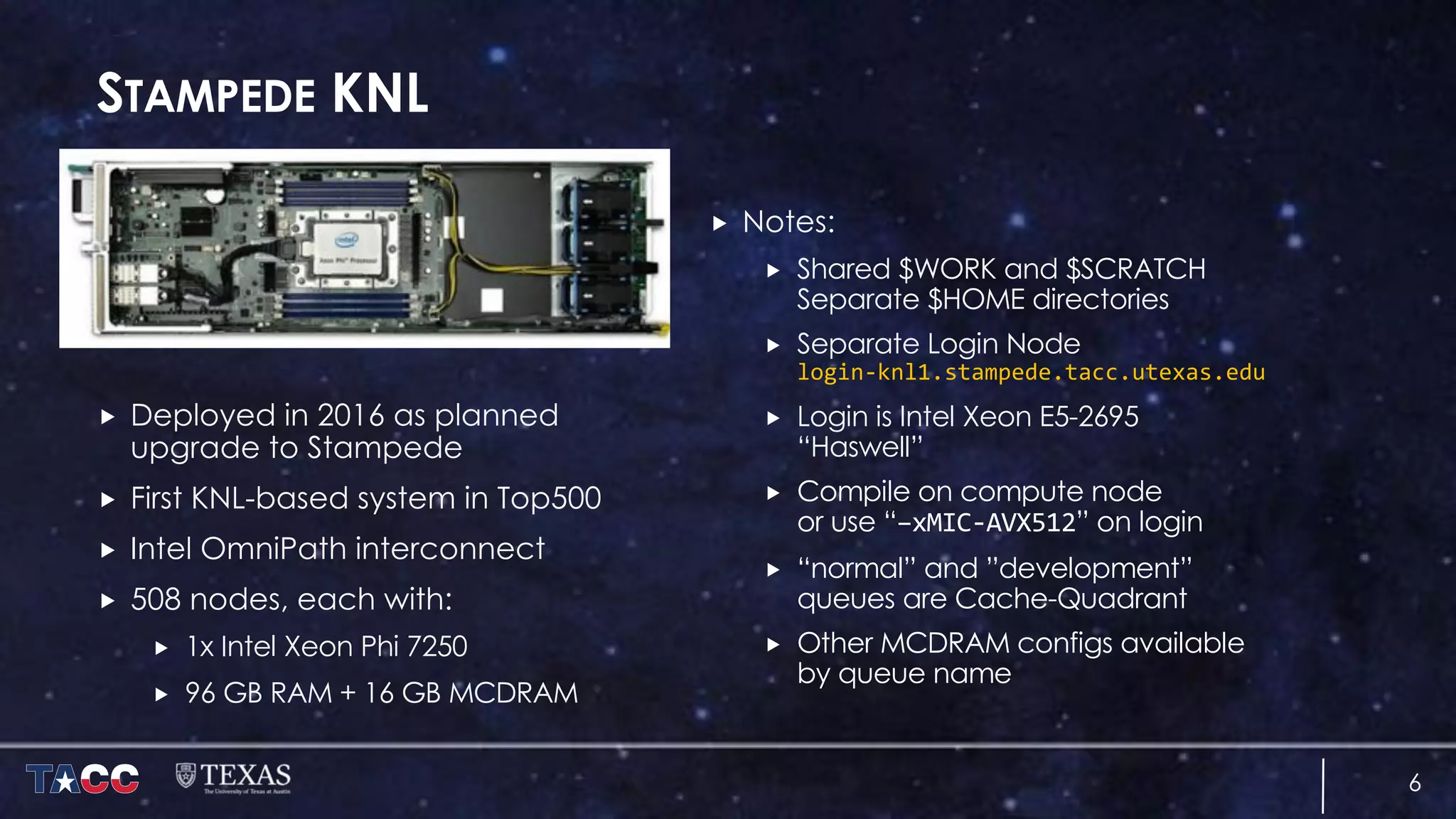 STAMPEDE KNL
„ Deployed in 2016 as planned
upgrade to Stampede
„ First KNL-based system in Top500
„ Intel OmniPath interconnect
„ 508 nodes, each with:
„ 1x Intel Xeon Phi 7250
„ 96 GB RAM + 16 GB MCDRAM
„ Notes:
„ Shared $WORK and $SCRATCH
Separate $HOME directories
„ Separate Login Node
login-knl1.stampede.tacc.utexas.edu
„ Login is Intel Xeon E5-2695
“Haswell”
„ Compile on compute node
or use “–xMIC-AVX512” on login
„ “normal” and ”development”
queues are Cache-Quadrant
„ Other MCDRAM configs available
by queue name
6
 