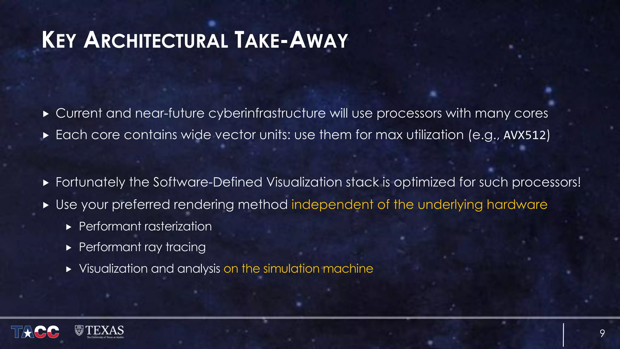 KEY ARCHITECTURAL TAKE-AWAY
„ Current and near-future cyberinfrastructure will use processors with many cores
„ Each core contains wide vector units: use them for max utilization (e.g., AVX512)
„ Fortunately the Software-Defined Visualization stack is optimized for such processors!
„ Use your preferred rendering method independent of the underlying hardware
„ Performant rasterization
„ Performant ray tracing
„ Visualization and analysis on the simulation machine
9
 